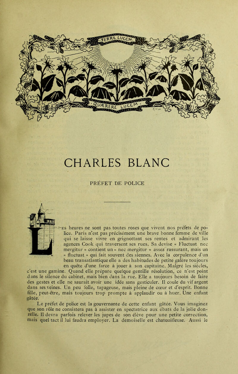 CHARLES BLANC PRÉFET DE POLICE ^es heures ne sont pas toutes roses que vivent nos préfets de po- lice. Paris n’est pas précisément une brave bonne femme de ville qui se laisse vivre en grignottant ses rentes et admirant les agences Cook qui traversent ses rues. Sa devise « Fluctuât nec mergitur » contient un « nec mergitur » assez rassurant, mais un « fluctuât » qui fait souvent des siennes. Avec la corpulence d’un beau transatlantique elle a des habitudes de petite galère toujours en quête d’une farce à jouer à son capitaine. Malgré les siècles, c’est une gamine. Quand elle prépare quelque gentille résolution, ce n’est point dans le silence du cabinet, mais bien dans la rue. Elle a toujours besoin de faire des gestes et elle ne saurait avoir une idée sans gesticuler. Il coule du vif argent dans ses veines. Un peu folle, tapageuse, mais pleine de cœur et d’esprit. Bonne fille, peut-être, mais toujours trop prompte à applaudir ou à huer. Une enfant gâtée. Le préfet de police est la gouvernante de cette enfant gâtée. Vous imaginez que son rôle ne consistera pas à assister en spectatrice aux ébats de la jolie don- zelle. Il devra parfois relever les jupes de son élève pour une petite correction, mais quel tact il lui faudra employer. La demoiselle est chatouilleuse. Aussi le