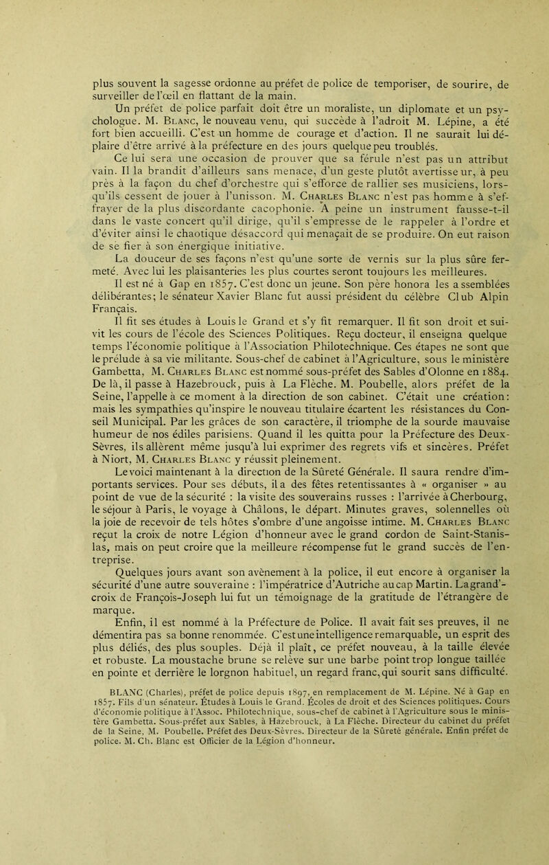 plus souvent la sagesse ordonne au préfet de police de temporiser, de sourire, de surveiller de l’œil en flattant de la main. Un préfet de police parfait doit être un moraliste, un diplomate et un psy- chologue. M. Blanc, le nouveau venu, qui succède à l’adroit M. Lépine, a été fort bien accueilli. C’est un homme de courage et d’action. Il ne saurait lui dé- plaire d’être arrivé à la préfecture en des jours quelque peu troublés. Ce lui sera une occasion de prouver que sa férule n’est pas un attribut vain. Il la brandit d’ailleurs sans menace, d’un geste plutôt avertisseur, à peu près à la façon du chef d’orchestre qui s’efforce de rallier ses musiciens, lors- qu’ils cessent de jouer à l’unisson. M. Charles Blanc n’est pas homme à s’ef- frayer de la plus discordante cacophonie. A peine un instrument fausse-t-il dans le vaste concert qu’il dirige, qu’il s’empresse de le rappeler à l’ordre et d’éviter ainsi le chaotique désaccord qui menaçait de se produire. On eut raison de së fier à son énergique initiative. La douceur de ses façons n’est qu’une sorte de vernis sur la plus sûre fer- meté. Avec lui les plaisanteries les plus courtes seront toujours les meilleures. Il est né à Gap en 1857. C’est donc un jeune. Son père honora les assemblées délibérantes; le sénateur Xavier Blanc fut aussi président du célèbre Club Alpin Français. Il fit ses études à Louis le Grand et s’y fit remarquer. Il fit son droit et sui- vit les cours de l’école des Sciences Politiques. Reçu docteur, il enseigna quelque temps l’économie politique à l’Association Philotechnique. Ces étapes ne sont que le prélude à sa vie militante. Sous-chef de cabinet à l’Agriculture, sous le ministère Gambetta, M. Charles Blanc est nommé sous-préfet des Sables d’Olonne en 1884. De là, il passe à Hazebrouck, puis à La Flèche. M. Poubelle, alors préfet de la Seine, l’appelle à ce moment à la direction de son cabinet. C’était une création: mais les sympathies qu’inspire le nouveau titulaire écartent les résistances du Con- seil Municipal. Par les grâces de son caractère, il triomphe de la sourde mauvaise humeur de nos édiles parisiens. Quand il les quitta pour la Préfecture des Deux- Sèvres, ils allèrent même jusqu’à lui exprimer des regrets vifs et sincères. Préfet à Niort, M. Charles Blanc y réussit pleinement. Le voici maintenant à la direction de la Sûreté Générale. Il saura rendre d’im- portants services. Pour ses débuts, il a des fêtes retentissantes à « organiser » au point de vue de la sécurité : la visite des souverains russes : l’arrivée àCherbourg, le séjour à Paris, le voyage à Châlons, le départ. Minutes graves, solennelles où la joie de recevoir de tels hôtes s’ombre d’une angoisse intime. M. Charles Blanc reçut la croix de notre Légion d’honneur avec le grand cordon de Saint-Stanis- las, mais on peut croire que la meilleure récompense fut le grand succès de l’en- treprise. Quelques jours avant son avènement à la police, il eut encore à organiser la sécurité d’une autre souveraine : l’impératrice d’Autriche au cap Martin. La grand’- croix de François-Joseph lui fut un témoignage de la gratitude de l’étrangère de marque. Enfin, il est nommé à la Préfecture de Police. Il avait fait ses preuves, il ne démentira pas sa bonne renommée. C’est une intelligence remarquable, un esprit des plus déliés, des plus souples. Déjà il plaît, ce préfet nouveau, à la taille élevée et robuste. La moustache brune se relève sur une barbe point trop longue taillée en pointe et derrière le lorgnon habituel, un regard franc,qui sourit sans difficulté. BLANC (Charles), préfet de police depuis i897,en remplacement de M. Lépine. Né à Gap en 1857. Fils d’un sénateur. Études à Louis le Grand. Écoles de droit et des Sciences politiques. Cours d’économie politique à l’Assoc. Philotechnique, sous-chef de cabinet à l'Agriculture sous le minis- tère Gambetta. Sous-préfet aux Sables, à Hazebrouck, à La Flèche. Directeur du cabinet du préfet de la Seine, M. Poubelle. Préfet des Deux-Sèvres. Directeur de la Sûreté générale. Enfin préiet de