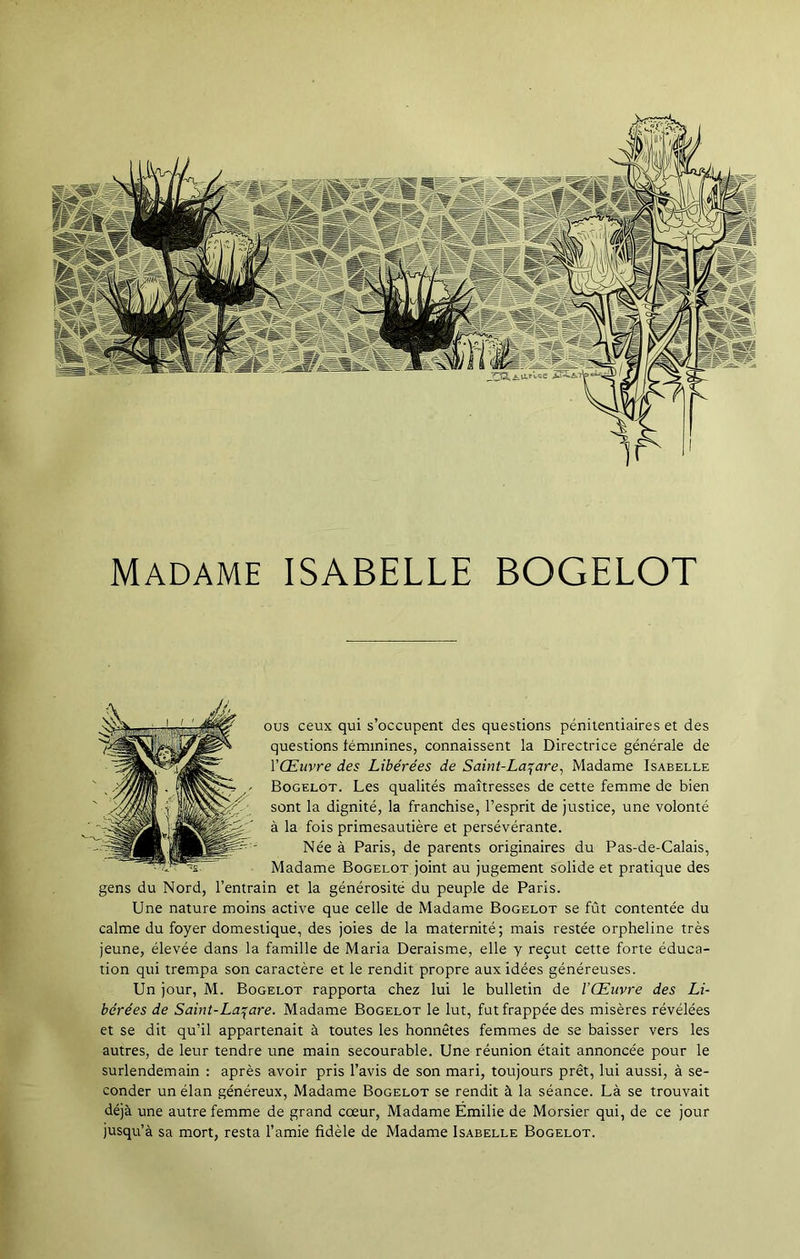 ous ceux qui s’occupent des questions pénitentiaires et des questions féminines, connaissent la Directrice générale de l'Œuvre des Libérées de Saint-Lazare, Madame Isabelle Bogelot. Les qualités maîtresses de cette femme de bien sont la dignité, la franchise, l’esprit de justice, une volonté à la fois primesautière et persévérante. Née à Paris, de parents originaires du Pas-de-Calais, Madame Bogelot joint au jugement solide et pratique des gens du Nord, l’entrain et la générosité du peuple de Paris. Une nature moins active que celle de Madame Bogelot se fût contentée du calme du foyer domestique, des joies de la maternité; mais restée orpheline très jeune, élevée dans la famille de Maria Deraisme, elle y reçut cette forte éduca- tion qui trempa son caractère et le rendit propre aux idées généreuses. Un jour, M. Bogelot rapporta chez lui le bulletin de l'Œuvre des Li- bérées de Saint-Lazare. Madame Bogelot le lut, fut frappée des misères révélées et se dit qu’il appartenait à toutes les honnêtes femmes de se baisser vers les autres, de leur tendre une main secourable. Une réunion était annoncée pour le surlendemain : après avoir pris l’avis de son mari, toujours prêt, lui aussi, à se- conder un élan généreux, Madame Bogelot se rendit à la séance. Là se trouvait déjà une autre femme de grand cœur, Madame Emilie de Morsier qui, de ce jour jusqu’à sa mort, resta l’amie fidèle de Madame Isabelle Bogelot. Madame ISABELLE BOGELOT