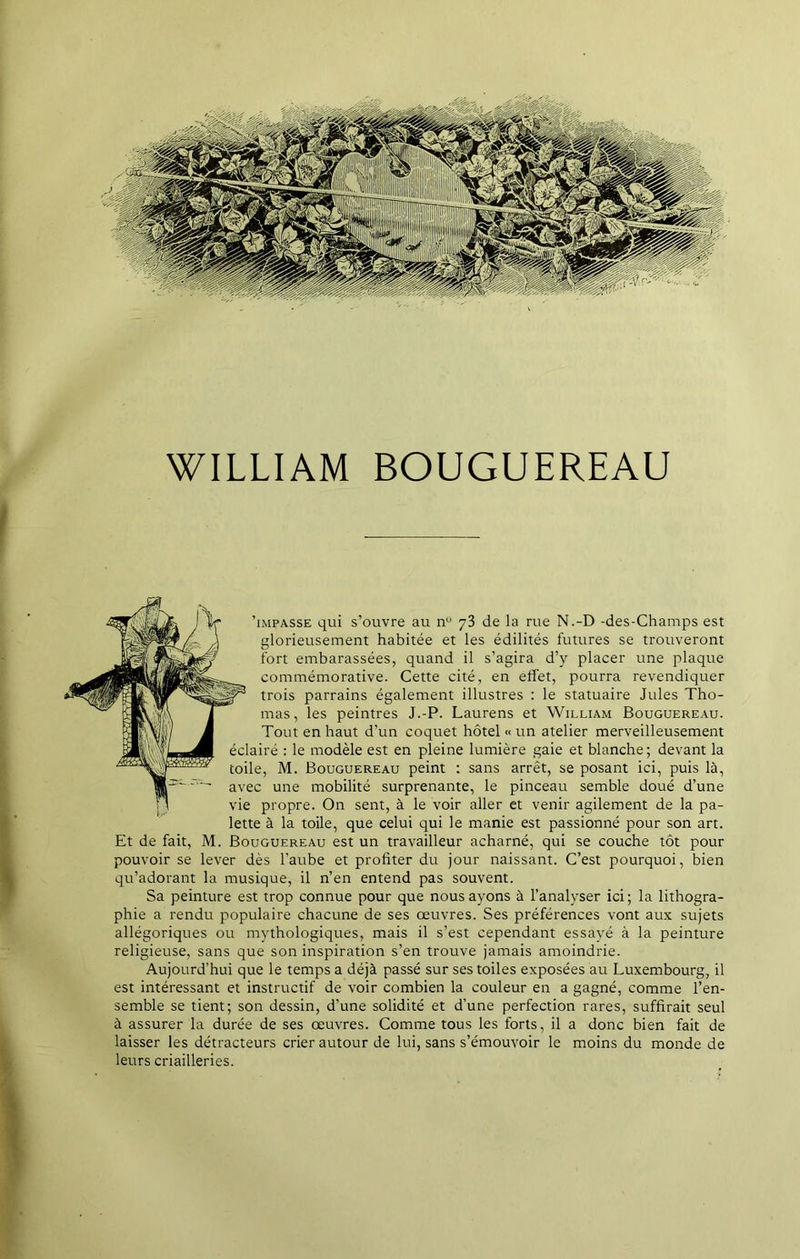 WILLIAM BOUGUEREAU 1 'impasse qui s’ouvre au nu 7 3 de la rue N.-D -des-Champs est glorieusement habitée et les édilités futures se trouveront fort embarassées, quand il s’agira d’y placer une plaque commémorative. Cette cité, en effet, pourra revendiquer trois parrains également illustres : le statuaire Jules Tho- mas, les peintres J.-P. Laurens et William Bouguereau- Tout en haut d’un coquet hôtel «un atelier merveilleusement éclairé : le modèle est en pleine lumière gaie et blanche; devant la toile, M. Bouguereau peint : sans arrêt, se posant ici, puis là, avec une mobilité surprenante, le pinceau semble doué d’une vie propre. On sent, à le voir aller et venir agilement de la pa- lette à la toile, que celui qui le manie est passionné pour son art. Et de fait, M. Bouguereau est un travailleur acharné, qui se couche tôt pour pouvoir se lever dès l’aube et profiter du jour naissant. C’est pourquoi, bien qu’adorant la musique, il n’en entend pas souvent. Sa peinture est trop connue pour que nous ayons à l’analyser ici ; la lithogra- phie a rendu populaire chacune de ses œuvres. Ses préférences vont aux sujets allégoriques ou mythologiques, mais il s’est cependant essayé à la peinture religieuse, sans que son inspiration s’en trouve jamais amoindrie. Aujourd’hui que le temps a déjà passé sur ses toiles exposées au Luxembourg, il est intéressant et instructif de voir combien la couleur en a gagné, comme l’en- semble se tient; son dessin, d’une solidité et d’une perfection rares, suffirait seul à assurer la durée de ses œuvres. Comme tous les forts, il a donc bien fait de laisser les détracteurs crier autour de lui, sans s’émouvoir le moins du monde de leurs criailleries.