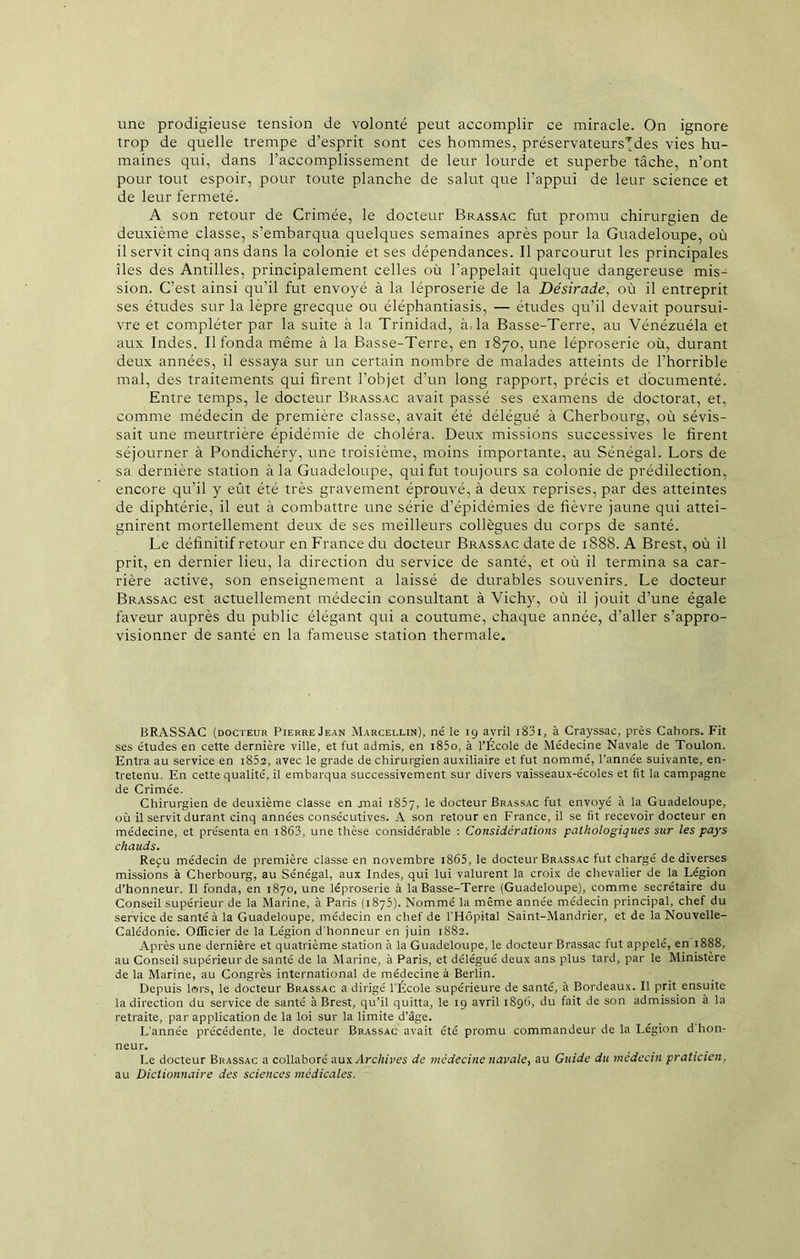 une prodigieuse tension de volonté peut accomplir ce miracle. On ignore trop de quelle trempe d’esprit sont ces hommes, préservateurs’jdes vies hu- maines qui, dans l’accomplissement de leur lourde et superbe tâche, n’ont pour tout espoir, pour toute planche de salut que l’appui de leur science et de leur fermeté. A son retour de Crimée, le docteur Brassac fut promu chirurgien de deuxième classe, s’embarqua quelqttes semaines après pour la Guadeloupe, où il servit cinq ans dans la colonie et ses dépendances. Il parcourut les principales îles des Antilles, principalement celles où l’appelait quelque dangereuse mis- sion. C’est ainsi qu’il fut envoyé à la léproserie de la Désirade, où il entreprit ses études sur la lèpre grecque ou éléphantiasis, — études qu’il devait poursui- vre et compléter par la suite à la Trinidad, à. la Basse-Terre, au Vénézuéla et aux Indes. Il fonda même à la Basse-Terre, en 1870, une léproserie où, durant deux années, il essaya sur un certain nombre de malades atteints de l’horrible mal, des traitements qui firent l’objet d’un long rapport, précis et documenté. Entre temps, le docteur Brassac avait passé ses examens de doctorat, et, comme médecin de première classe, avait été délégué à Cherbourg, où sévis- sait une meurtrière épidémie de choléra. Deux missions successives le firent séjourner à Pondichéry, une troisième, moins importante, au Sénégal. Lors de sa dernière station à la Guadeloupe, qui fut toujours sa colonie de prédilection, encore qu’il y eût été très gravement éprouvé, à deux reprises, par des atteintes de diphtérie, il eut à combattre une série d’épidémies de fièvre jaune qui attei- gnirent mortellement deux de ses meilleurs collègues du corps de santé. Le définitif retour en France du docteur Brassac date de 1888. A Brest, où il prit, en dernier lieu, la direction du service de santé, et où il termina sa car- rière active, son enseignement a laissé de durables souvenirs. Le docteur Brassac est actuellement médecin consultant à Vichy, où il jouit d’une égale faveur auprès du public élégant qui a coutume, chaque année, d’aller s’appro- visionner de santé en la fameuse station thermale. BRASSAC (docteur PierreJean Marcellin), né le 19 avril i83i, à Crayssac, près Caliors. Fit ses études en cette dernière ville, et fut admis, en i85o, à l’École de Médecine Navale de Toulon. Entra au service en i852, avec le grade de chirurgien auxiliaire et fut nommé, l’année suivante, en- tretenu. En cette qualité, il embarqua successivement sur divers vaisseaux-écoles et fit la campagne de Crimée. Chirurgien de deuxième classe en jnai 1807, le docteur Brassac fut envoyé à la Guadeloupe, où il servit durant cinq années consécutives. A son retour en France, il se fit recevoir docteur en médecine, et présenta en 1863, une thèse considérable : Considérations pathologiques sur les pays chauds. Reçu médecin de première classe en novembre 1865, le docteur Brassac fut chargé de diverses missions à Cherbourg, au Sénégal, aux Indes, qui lui valurent la croix de chevalier de la Légion d’honneur. Il fonda, en 1870, une léproserie à la Basse-Terre (Guadeloupe), comme secrétaire du Conseil supérieur de la Marine, à Paris (1875). Nommé la même année médecin principal, chef du service de santé à la Guadeloupe, médecin en chef de l'Hôpital Saint-Mandrier, et de la Nouvelle- Calédonie. Officier de la Légion d'honneur en juin 1882. Après une dernière et quatrième station à la Guadeloupe, le docteur Brassac fut appelé, en 1888, au Conseil supérieur de santé de la Marine, à Paris, et délégué deux ans plus tard, par le Ministère de la Marine, au Congrès international de médecine à Berlin. Depuis lors, le docteur Brassac a dirigé l'École supérieure de santé, à Bordeaux. Il prit ensuite la direction du service de santé à Brest, qu’il quitta, le 19 avril 1896, du fait de son admission à la retraite, par application de la loi sur la limite d’âge. L'année précédente, le docteur Brassac avait été promu commandeur de la Légion d hon- neur. Le docteur Brassac a collaboré aux Archives de médecine navale, au Guide du médecin praticien. au Dictionnaire des sciences médicales.