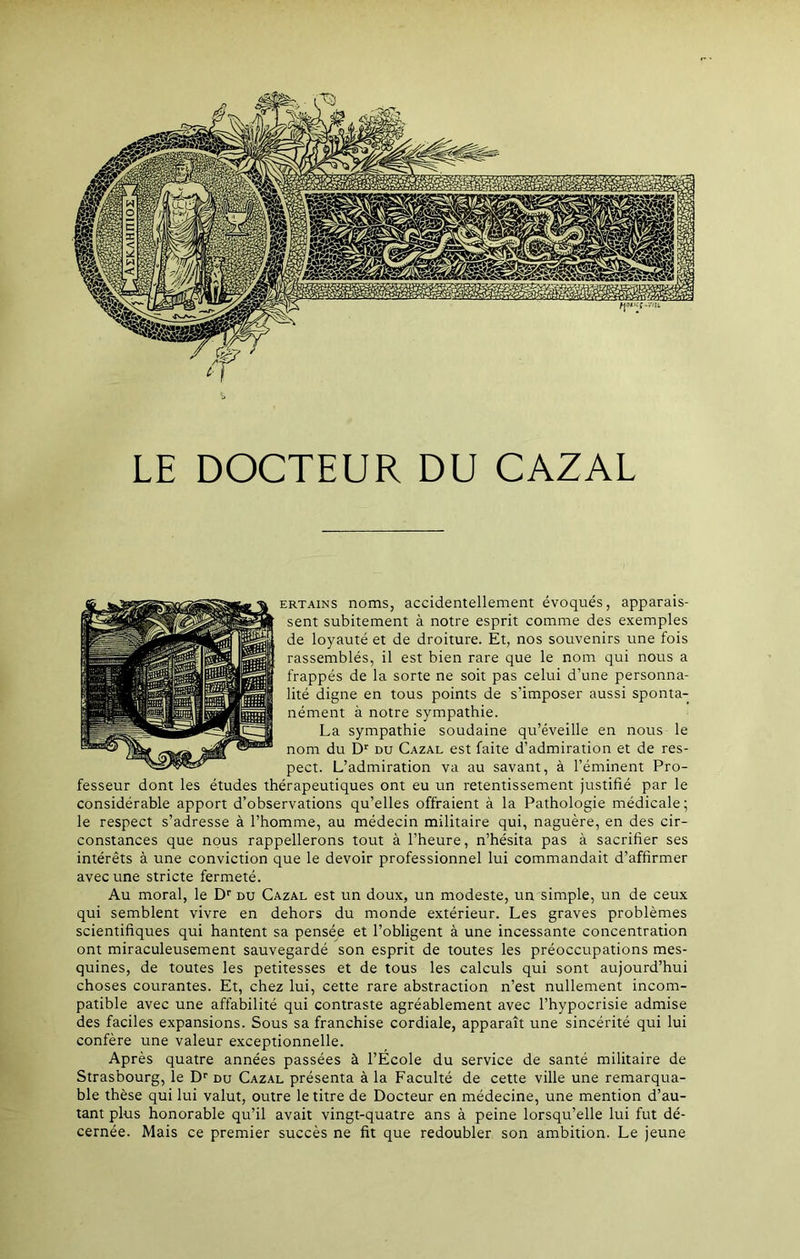 LE DOCTEUR DU CAZAL ertains noms, accidentellement évoqués, apparais- sent subitement à notre esprit comme des exemples de loyauté et de droiture. Et, nos souvenirs une fois rassemblés, il est bien rare que le nom qui nous a frappés de la sorte ne soit pas celui d’une personna- lité digne en tous points de s’imposer aussi sponta- nément à notre sympathie. La sympathie soudaine qu’éveille en nous le nom du Dr du Cazal est faite d’admiration et de res- pect. L’admiration va au savant, à l’éminent Pro- fesseur dont les études thérapeutiques ont eu un retentissement justifié par le considérable apport d’observations qu’elles offraient à la Pathologie médicale; le respect s’adresse à l’homme, au médecin militaire qui, naguère, en des cir- constances que nous rappellerons tout à l’heure, n’hésita pas à sacrifier ses intérêts à une conviction que le devoir professionnel lui commandait d’affirmer avec une stricte fermeté. Au moral, le Dr du Cazal est un doux, un modeste, un simple, un de ceux qui semblent vivre en dehors du monde extérieur. Les graves problèmes scientifiques qui hantent sa pensée et l’obligent à une incessante concentration ont miraculeusement sauvegardé son esprit de toutes les préoccupations mes- quines, de toutes les petitesses et de tous les calculs qui sont aujourd’hui choses courantes. Et, chez lui, cette rare abstraction n’est nullement incom- patible avec une affabilité qui contraste agréablement avec l’hypocrisie admise des faciles expansions. Sous sa franchise cordiale, apparaît une sincérité qui lui confère une valeur exceptionnelle. Après quatre années passées à l’Ecole du service de santé militaire de Strasbourg, le Dr du Cazal présenta à la Faculté de cette ville une remarqua- ble thèse qui lui valut, outre le titre de Docteur en médecine, une mention d’au- tant plus honorable qu’il avait vingt-quatre ans à peine lorsqu’elle lui fut dé- cernée. Mais ce premier succès ne fit que redoubler son ambition. Le jeune