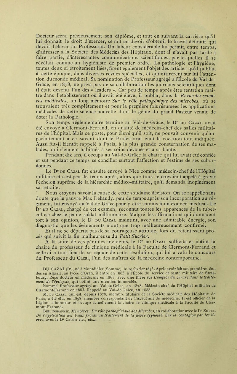 Docteur serra précieusement son diplôme, et tout en suivant la carrière qu’il lui donnait le droit d’exercer, se mit en devoir d’obtenir le brevet définitif qui devait l’élever au Professorat. Un labeur considérable lui permit, entre temps, d’adresser à la Société des Médecins des Hôpitaux, dont il n’avait pas tardé q faire partie, d’intéressantes communications scientifiques, par lesquelles il se révélait comme un hygiéniste de premier ordre. La pathologie et l’hygiène, toutes deux si étroitement liées, firent également l’objet des articles qu’il publia, à cette époque, dans diverses revues spéciales, et qui attirèrent sur lui l’atten- tion du monde médical. Sa nomination de Professeur agrégé à l’École du Val-de- Grâce, en 1878, ne priva pas de sa collaboration les journaux scientifiques dont il était devenu l’un des « leaders ». Car peu de temps après être rentré en maî- tre dans l’établissement où il avait été élève, il publia, dans la Revue des scien- ces médicales, un long mémoire Sur le rôle pathogénique des microbes, où se trouvaient très complètement et pour la première fois résumées les applications médicales de cette science nouvelle dont le génie du grand Pasteur venait de doter la Pathologie. Son temps réglementaire terminé au Val-de-Grâce, le Dr du Cazal avait été envoyé à Clermont-Ferrand, en qualité de médecin-chef des salles militai- res de l’hôpital. Mais ce poste, pour élevé qu’il soit, ne pouvait convenir qu’im- parfaitement à ce savant dont le Professorat était la vocation tout indiquée. Aussi fut-il bientôt rappelé à Paris, à la plus grande consternation de ses ma- lades, qui s’étaient habitués à ses soins dévoués et à sa bonté. Pendant dix ans, il occupa au Val-de-Grâce la chaire qui lui avait été confiée et sut pendant ce temps se concilier surtout l’affection et l’estime de ses subor- donnés. Le Dr du Cazal fut ensuite envoyé à Nice comme médecin-chef de l’Hôpital militaire et c’est peu de temps après, alors que tous le croyaient appelé à gravir l’échelon suprême de la hiérarchie médico-militaire, qu’il demanda inopinément sa retraite. Nous croyons savoir la cause de cette soudaine décision. On se rappelle sans doute que le pauvre Max Lebaudy,. peu de temps après son incorporation au ré- giment, fut envoyé au Val-de-Grâce pour y être soumis à un examen médical. Le Dr du Cazal, chargé de cet examen, reconnut toutes les apparences de la tuber- culose chez le jeune soldat millionnaire. Malgré les affirmations qui donnaient tort à son opinion, le Dr du Cazal maintint, avec une admirable énergie, son diagnostic que les événements n’ont que trop malheureusement confirmé. Et il ne se départit pas de sa courageuse attitude, lors du retentissant pro- cès qui suivit la fin malheureuse du Petit Sucrier. A la suite de ces pénibles incidents, le Dr du Cazal sollicita et obtint la chaire de professeur de clinique médicale à la Faculté de Clermont-Ferrand et celle-ci a tout lieu de se réjouir de cette résolution, qui lui a valu le concours du Professeur du Cazal, l’un des maîtres de la médecine contemporaine. DU CAZAL (Dr), né à Montdidier (Somme), le 19 février 184C Après avoir fait ses premières étu- des en Algérie, au lycée d'Oran, il entre en 1863, à l’École du service de santé militaire de Stras- bourg. Reçu docteur en médecine en 1867, avec une thèse sur L'emploi du curare dans le traite- ment de l'épilepsie, qui obtint une mention honorable. Nommé Professeur agrégé au Val-de-Grâce, en 1878. Médecin-chef de l’Hôpital militaire de Clermont-Ferrand en 1883. Rappelé au Val-de-Grâce, en 1888. M. du Cazal qui est, depuis 1878, membre titulaire de la Société médicale des Hôpitaux de Paris, a été élu, en 1898, membre correspondant de l’Académie de médecine. Il est officier de la Légion d’honneur et occupe actuellement la chaire de clinique médicale à la Faculté de Cler- mont-Ferrand. Bibliographie. Mémoires : Du rôle pathogénique des Microbes, en collaboration avec le Dr Zuber. De l'application des bains froids au traitement de la fièvre typhoïde. Sur la contagion par les li- vres, avec le Dr Catrin etc., etc...