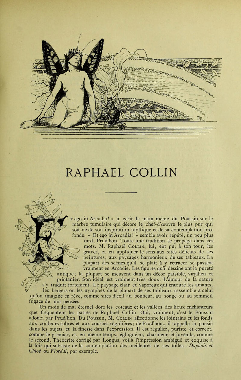 RAPHAËL COLLIN t ego in Arcadia! » a écrit la main même du Poussin sur le marbre tumulaire qui décore le chef-d’œuvre le plus pur qui soit né de son inspiration idyllique et de sa contemplation pro- fonde. « Et ego in Arcadia! » semble avoir répété, un peu plus tard, Prud’hon. Toute une tradition se propage dans ces mots. M. Raphaël Collin, lui, eût pu, à son tour, les graver, et en appliquer le sens aux sites délicats de ses peintures, aux paysages harmonieux de ses tableaux. La plupart des scènes qu’il se plaît à y retracer se passent vraiment en Arcadie. Les figures qu’il dessine ont la pureté antique; la plupart se meuvent dans un décor paisible, virgilien et printanier. Son idéal est vraiment très doux. L’amour de la nature / J s’y traduit fortement. Le paysage clair et vaporeux qui entoure les amants, v' les bergers ou les nymphes de la plupart de ses tableaux ressemble à celui qu’on imagine en rêve, comme sites d’exil au bonheur, au songe ou au sommeil fugace de nos pensées. Un mois de mai éternel dore les coteaux et les vallées des lieux enchanteurs que fréquentent les pâtres de Raphaël Collin. Oui, vraiment, c’est le Poussin adouci par Prud’hon. Du Poussin, M. Collin affectionne les lointains et les fonds aux couleurs sobres et aux courbes régulières; de Prud’hon., il rappelle la poésie dans les sujets et la finesse dans l’expression. Il est régulier, puriste et correct, comme le premier, et, en même temps, égloguéen, charmeur et juvénile, comme le second. Théocrite corrigé par Longus, voilà l’impression ambiguë et exquise à la fois qui subsiste de la contemplation des meilleures de ses toiles : Daphnis et Chloé ou Floréal, par exemple.