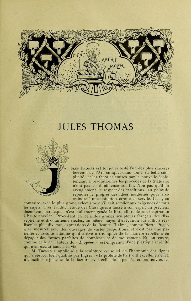 JULES THOMAS ules Thomas est toujours resté l’un des plus sincères fervents de l’Art antique, dans toute sa belle sim- plicité, et les théories émises par la nouvelle école, tendant à révolutionner les procédés de la Statuaire n’ont pas eu d’influence sur lui. Non pas qu’il ait aveuglément le respect des traditions, au point de répudier le progrès des idées modernes pour s’as- treindre à une imitation étroite et servile. C'est, au contraire, avec le plus grand éclectisme qu’il sait se plier aux exigences de tous les sujets. Très érudit, l’étude des Classiques a laissé à son esprit un précieux document, par lequel n’est nullement gênée la libre allure de son inspiration à haute envolée. Procédant en cela des grands sculpteurs français des dix- septième et dix-huitième siècles, un même moyen d’exécution lui suffit à réa- liser les plus diverses expressions de la Beauté. Il aime, comme Pierre Puget, à se mesurer avec des ouvrages de vastes proportions, et c’est par une pa- tiente et savante attaque' qu’il arrive à triompher de la matière rebelle, à en dégager des formes parfaites de souplesse et de mouvement. Et son œuvre, comme celle de l’auteur du « Diogène », est empreinte d’une plastique sérénité qui n’en exclut jamais la vie. M. Thomas a appliqué à la sculpture ce souci de l’harmonie des lignes qui a été fort bien qualifié par Ingres : « la probité de l’art ». Il excelle, en effet, à concilier la justesse de la facture avec celle de la pensée, et ses œuvres les