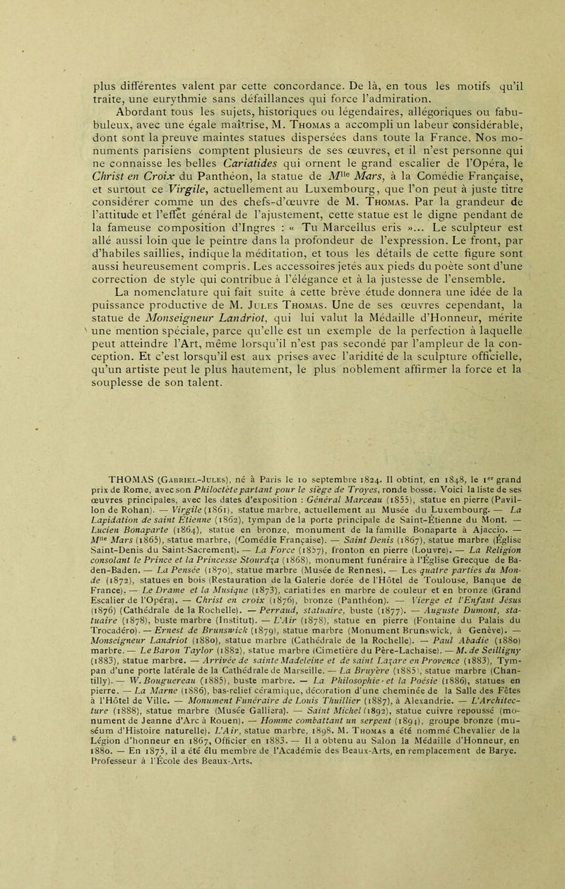 plus différentes valent par cette concordance. De là, en tous les motifs qu’il traite, une eurythmie sans défaillances qui force l’admiration. Abordant tous les sujets, historiques ou légendaires, allégoriques ou fabu- buleux, avec une égale maîtrise, M. Thomas a accompli un labeur considérable, dont sont la preuve maintes statues dispersées dans toute la France. Nos mo- numents parisiens comptent plusieurs de ses œuvres, et il n’est personne qui ne connaisse les belles Cariatides qui ornent le grand escalier de l’Opéra, le Christ en Croix du Panthéon, la statue de Mlle Mars, à la Comédie Française, et surtout ce Virgile, actuellement au Luxembourg, que l’on peut à juste titre considérer comme un des chefs-d’œuvre de M. Thomas. Par la grandeur de l’attitude et l’effet général de l’ajustement, cette statue est le digne pendant de la fameuse composition d’Ingres : « Tu Marcellus eris »... Le sculpteur est allé aussi loin que le peintre dans la profondeur de l’expression. Le front, par d’habiles saillies, indique la méditation, et tous les détails de cette figure sont aussi heureusement compris. Les accessoires jetés aux pieds du poète sont d’une correction de style qui contribue à l’élégance et à la justesse de l’ensemble. La nomenclature qui fait suite à cette brève étude donnera une idée de la puissance productive de M. Jules Thomas. Une de ses œuvres cependant, la statue de Monseigneur Landriot, qui lui valut la Médaille d’Honneur, mérite une mention spéciale, parce qu’elle est un exemple de la perfection à laquelle peut atteindre l’Art, même lorsqu’il n’est pas secondé par l’ampleur de la con- ception. Et c’est lorsqu’il est aux prises avec l’aridité de la sculpture officielle, qu’un artiste peut le plus hautement, le plus noblement affirmer la force et la souplesse de son talent. THOMAS (Gabriel-Jules), né à Paris le io septembre 1824. Il obtint, en 1848, le Ier grand prix de Rome, avec son Philoctèteparlant pour le siégé de Troyes, ronde bosse. Voici la liste de ses œuvres principales, avec les dates d’exposition : Général Marceau (iS55), statue en pierre (Pavil- lon de Rohan). — Virgile (1861), statue marbre, actuellement au Musée du Luxembourg. — La Lapidation de saint Etienne (1862), tympan delà porte principale de Saint-Étienne du Mont. — Lucien Bonaparte (1864), statue en bronze, monument de la famille Bonaparte à Ajaccio. — Me Mars ( 1865), statue marbre, (Comédie Française). — Saint Denis (1867), statue marbre (Église Saint-Denis du Saint-Sacrement).— La Force (1867), fronton en pierre (Louvre).— La Religion consolant le Prince et la Princesse Stourd^a (1868), monument funéraire à l’Église Grecque de Ba- den-Baden. — La Pensée (1870), statue marbre (Musée de Rennes). — Les quatre parties du Mon- de (1872), statues en bois (Restauration de la Galerie dorée de l'Hôtel de Toulouse, Banque de France). — Le Drame et la Musique (1873), cariatides en marbre de couleur et en bronze (Grand Escalier de l’Opéra). — Christ en croix (1876), bronze (Panthéon). — Vierge et l'Enfant Jésus (1876) (Cathédrale de la Rochelle). —Perraud, statuaire, buste (1877). — Auguste Dumont, sta- tuaire (1878), buste marbre (Institut). — L'Air (1878), statue en pierre (Fontaine du Palais du Trocadéro).— Ernest de Brunswick (1879), statue marbre (Monument Brunswick, à Genève). — Monseigneur Landriot (1880), statue marbre (Cathédrale de la Rochelle). — Paul Abadie (1880) marbre. — Le Baron Taylor (1882), statue marbre (Cimetière du Père-Lachaise). — M. de Seilligny ( 1883), statue marbre. — Arrivée de sainte Madeleine et de saint Lazare en Provence ( 1883), Tym- pan d’une porte latérale de la Cathédrale de Marseille. — La Bruyère ( 18S5', statue marbre (Chan- tilly).— W. Bouguereau (i885), buste marbre. — La Philosophie ■ et la Poésie (1886), statues en pierre. — La Marne (1886), bas-relief céramique, décoration d’une cheminée de la Salle des Fêtes à l’Hôtel de Ville. — Monument Funéraire de Louis Thuillier (1887), à Alexandrie. — L’Architec- ture (1888), statue marbre (Musée Galliera). — Saint Michel 11892), statue cuivre repoussé (mo- nument de Jeanne d’Arc à Rouen). — Homme combattant un serpent (1894), groupe bronze (mu- séum d'Histoire naturelle). L’Air, statue marbre, 1898. M. Thomas a été nommé Chevalier de la Légion d’honneur en 1867, Officier en 1883. — Il a obtenu au Salon la Médaille d’Honneur, en 1880. — En 1873, il a été élu membre de l’Académie des Beaux-Arts, en remplacement de Barye. Professeur à l'École des Beaux-Arts.