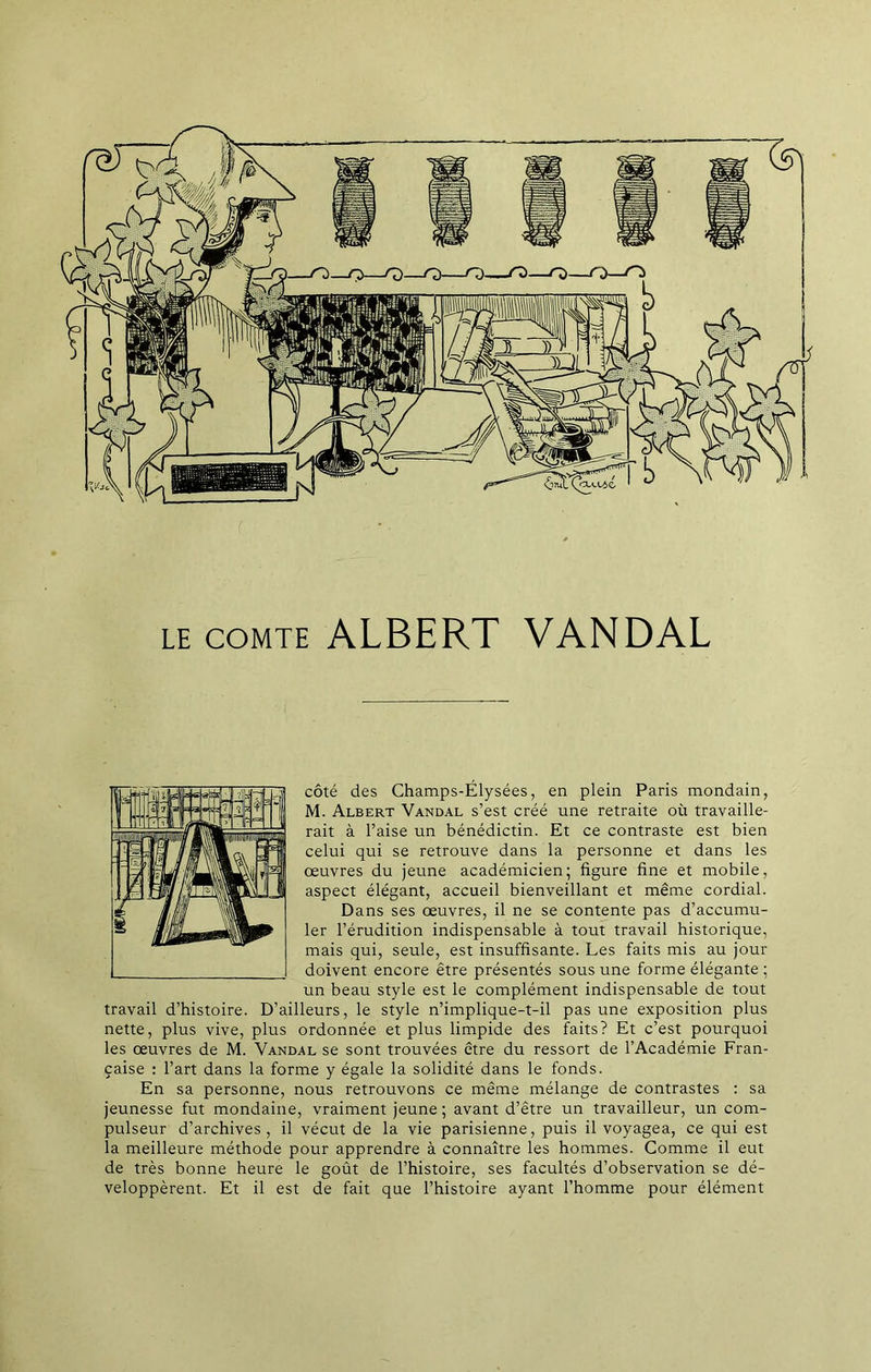 LE COMTE ALBERT VANDAL côté des Champs-Élysées, en plein Paris mondain, M. Albert Vandal s’est créé une retraite où travaille- rait à l’aise un bénédictin. Et ce contraste est bien celui qui se retrouve dans la personne et dans les œuvres du jeune académicien; figure fine et mobile, aspect élégant, accueil bienveillant et même cordial. Dans ses œuvres, il ne se contente pas d’accumu- ler l’érudition indispensable à tout travail historique, mais qui, seule, est insuffisante. Les faits mis au jour doivent encore être présentés sous une forme élégante ; un beau style est le complément indispensable de tout travail d’histoire. D’ailleurs, le style n’implique-t-il pas une exposition plus nette, plus vive, plus ordonnée et plus limpide des faits? Et c’est pourquoi les œuvres de M. Vandal se sont trouvées être du ressort de l’Académie Fran- çaise : l’art dans la forme y égale la solidité dans le fonds. En sa personne, nous retrouvons ce même mélange de contrastes : sa jeunesse fut mondaine, vraiment jeune ; avant d’être un travailleur, un com- pulseur d’archives, il vécut de la vie parisienne, puis il voyagea, ce qui est la meilleure méthode pour apprendre à connaître les hommes. Comme il eut de très bonne heure le goût de l’histoire, ses facultés d’observation se dé- veloppèrent. Et il est de fait que l’histoire ayant l’homme pour élément