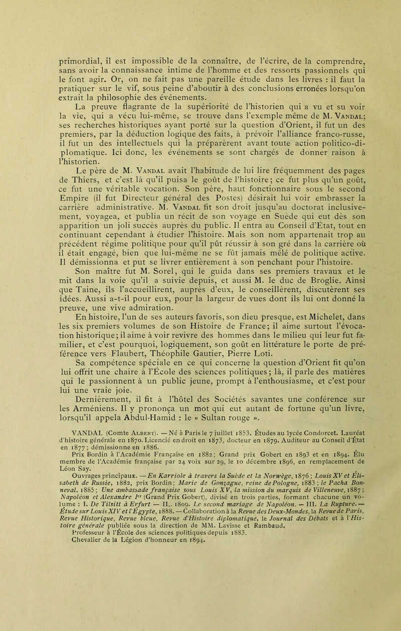 primordial, il est impossible de la connaître, de l’écrire, de la comprendre, sans avoir la connaissance intime de l’homme et des ressorts passionnels qui le font agir. Or, on ne fait pas une pareille étude dans les livres : il faut la pratiquer sur le vif, sous peine d’aboutir à des conclusions erronées lorsqu’on extrait la philosophie des événements. La preuve flagrante de la supériorité de l’historien qui a vu et su voir la vie, qui a vécu lui-même, se trouve dans l’exemple même de M. Vandal; ses recherches historiques ayant porté sur la question d’Orient, il fut un des premiers, par la déduction logique des faits, à prévoir l’alliance franco-russe, il fut un des intellectuels qui la préparèrent avant toute action politico-di- plomatique. Ici donc, les événements se sont chargés de donner raison à l’historien. Le père de M. Vandal avait l’habitude de lui lire fréquemment des pages de Thiers, et c’est là qu’il puisa le goût de l’histoire; ce fut plus qu’un goût, ce fut une véritable vocation. Son père, haut fonctionnaire sous le second Empire (il fut Directeur général des Postes) désirait lui voir embrasser la carrière administrative. M. Vandal fit son droit jusqu’au doctorat inclusive- ment, voyagea, et publia un récit de son voyage en Suède qui eut dès son apparition un joli succès auprès du public. Il entra au Conseil d’État, tout en continuant cependant à étudier l’histoire. Mais son nom appartenait trop au précédent régime politique pour qu’il pût réussir à son gré dans la carrière où il était engagé, bien que lui-même ne se fût jamais mêlé de politique active. Il démissionna et put se livrer entièrement à son penchant pour l’histoire. Son maître fut M. Sorel, qui le guida dans ses premiers travaux et le mit dans la voie qu’il a suivie depuis, et aussi M. le duc de Broglie. Ainsi que Taine, ils l’accueillirent, auprès d’eux, le conseillèrent, discutèrent ses idées. Aussi a-t-il pour eux, pour la largeur de vues dont ils lui ont donné la preuve, une vive admiration. En histoire, l’un de ses auteurs favoris, son dieu presque, est Michelet, dans les six premiers volumes de son Histoire de France; il aime surtout l’évoca- tion historique ; il aime à voir revivre des hommes dans le milieu qui leur fut fa- milier, et c’est pourquoi, logiquement, son goût en littérature le porte de pré- férence vers Flaubert, Théophile Gautier, Pierre Loti. Sa compétence spéciale en ce qui concerne la question d'Orient fit qu’on lui offrit une chaire à l’Ecole des sciences politiques; là, il parle des matières qui le passionnent à un public jeune, prompt à l’enthousiasme, et c’est pour lui une vraie joie. Dernièrement, il fit à l’hôtel des Sociétés savantes une conférence sur les Arméniens. Il y prononça un mot qui eut autant de fortune qu’un livre, lorsqu’il appela Abdul-Hamid : le « Sultan rouge ». VANDAL (Comte Albert). — Né à Paris le 7 juillet 1853. Études au lycée Condorcet. Lauréat d’histoire générale en 1870. Licencié endroit en 1873, docteur en 1879. Auditeur au Conseil d'État en 1877 ; démissionne en 1886. Prix Bordin à l’Académie Française en 1882; Grand prix Gobert en 1893 et en 1894. Élu membre de l’Académie française par 24 voix sur 29, le 10 décembre 1896, en remplacement de Léon Say. Ouvrages principaux. — En Karriole à travers la Suède et la Norwège, 1876 ; LouisXV et Eli- sabeth de Russie, 1882, prix Bordin; Marie de Gonzague, reine de Pologne, 1883 ; le Pacha Bon- neval, 1885 ; Une ambassade française sous Louis XV, la mission du marquis de Villeneuve, 1887: Napoléon et Alexandre Ier (Grand Prix Gobert), divisé en trois parties, formant chacune un vo- lume ; I. De Tilsitt à Erfurt — II,. 1809. Le second mariage de Napoléon. — III. La Rupture. — Étude sur Louis XIV et l'Egypte, 1888. — Collaboration à la Revue des Deux-Mondes, la Revue de Paris, Revue Historique, Revue bleue, Revue d'Histoire diplomatique, le Journal des Débats et à VHis- toire générale publiée sous la direction de MM. Lavisse et Rambaud. Professeur à l’École des sciences politiques depuis iS83. Chevalier de la Légion d’honneur en 1894.