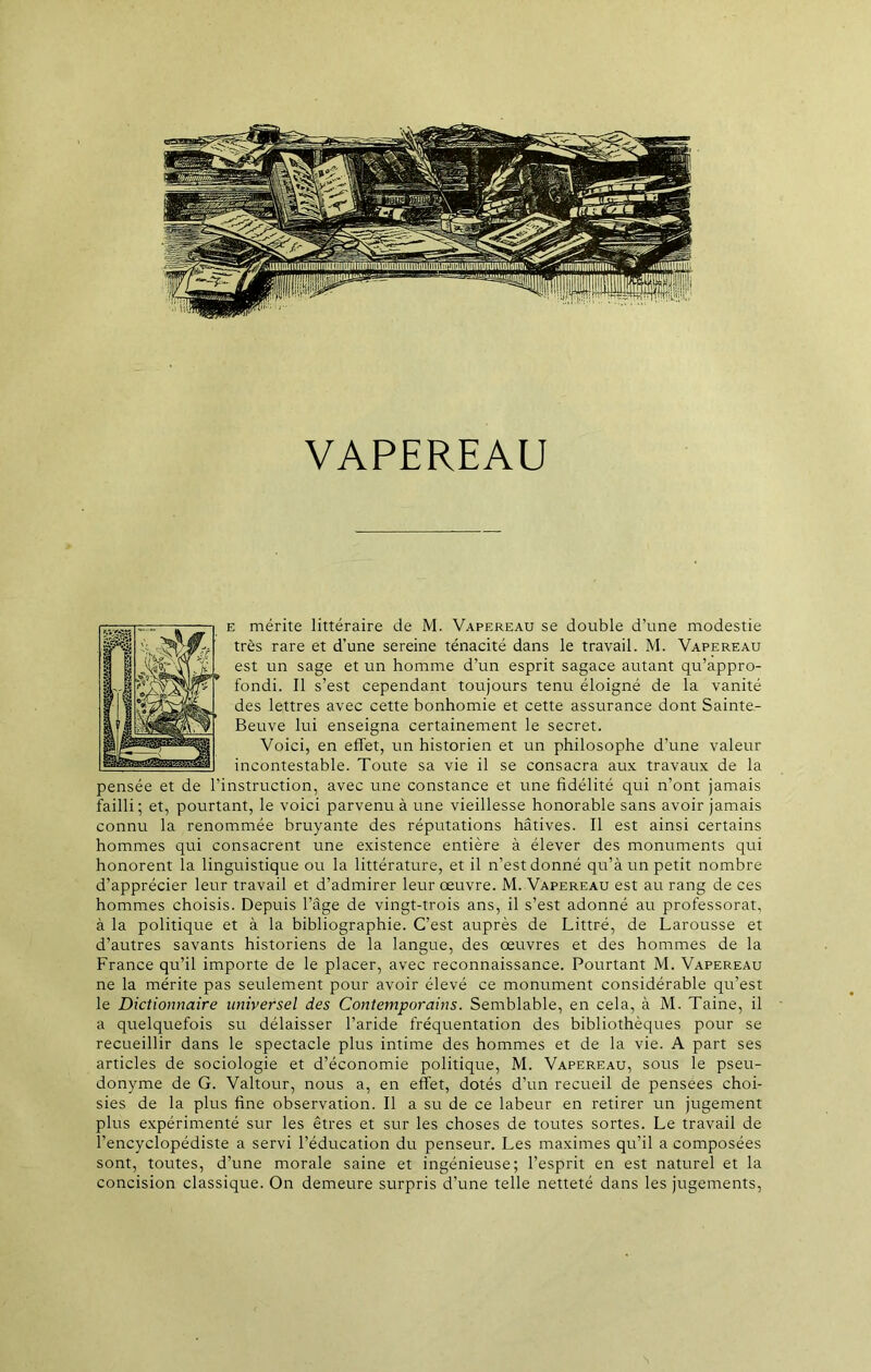 VAPEREAU e mérite littéraire de M. Vapereau se double d’une modestie très rare et d’une sereine ténacité dans le travail. M. Vapereau est un sage et un homme d’un esprit sagace autant qu’appro- fondi. Il s’est cependant toujours tenu éloigné de la vanité des lettres avec cette bonhomie et cette assurance dont Sainte- Beuve lui enseigna certainement le secret. Voici, en effet, un historien et un philosophe d’une valeur incontestable. Toute sa vie il se consacra aux travaux de la pensée et de l’instruction, avec une constance et une fidélité qui n’ont jamais failli ; et, pourtant, le voici parvenu à une vieillesse honorable sans avoir jamais connu la renommée bruyante des réputations hâtives. Il est ainsi certains hommes qui consacrent une existence entière à élever des monuments qui honorent la linguistique ou la littérature, et il n’est donné qu’à un petit nombre d’apprécier leur travail et d’admirer leur oeuvre. M. Vapereau est au rang de ces hommes choisis. Depuis l’âge de vingt-trois ans, il s’est adonné au professorat, à la politique et à la bibliographie. C’est auprès de Littré, de Larousse et d’autres savants historiens de la langue, des œuvres et des hommes de la France qu’il importe de le placer, avec reconnaissance. Pourtant M. Vapereau ne la mérite pas seulement pour avoir élevé ce monument considérable qu’est le Dictionnaire universel des Contemporains. Semblable, en cela, à M. Taine, il a quelquefois su délaisser l’aride fréquentation des bibliothèques pour se recueillir dans le spectacle plus intime des hommes et de la vie. A part ses articles de sociologie et d’économie politique, M. Vapereau, sous le pseu- donyme de G. Valtour, nous a, en effet, dotés d’un recueil de pensees choi- sies de la plus fine observation. Il a su de ce labeur en retirer un jugement plus expérimenté sur les êtres et sur les choses de toutes sortes. Le travail de l’encyclopédiste a servi l’éducation du penseur. Les maximes qu’il a composées sont, toutes, d’une morale saine et ingénieuse; l’esprit en est naturel et la concision classique. On demeure surpris d’une telle netteté dans les jugements,