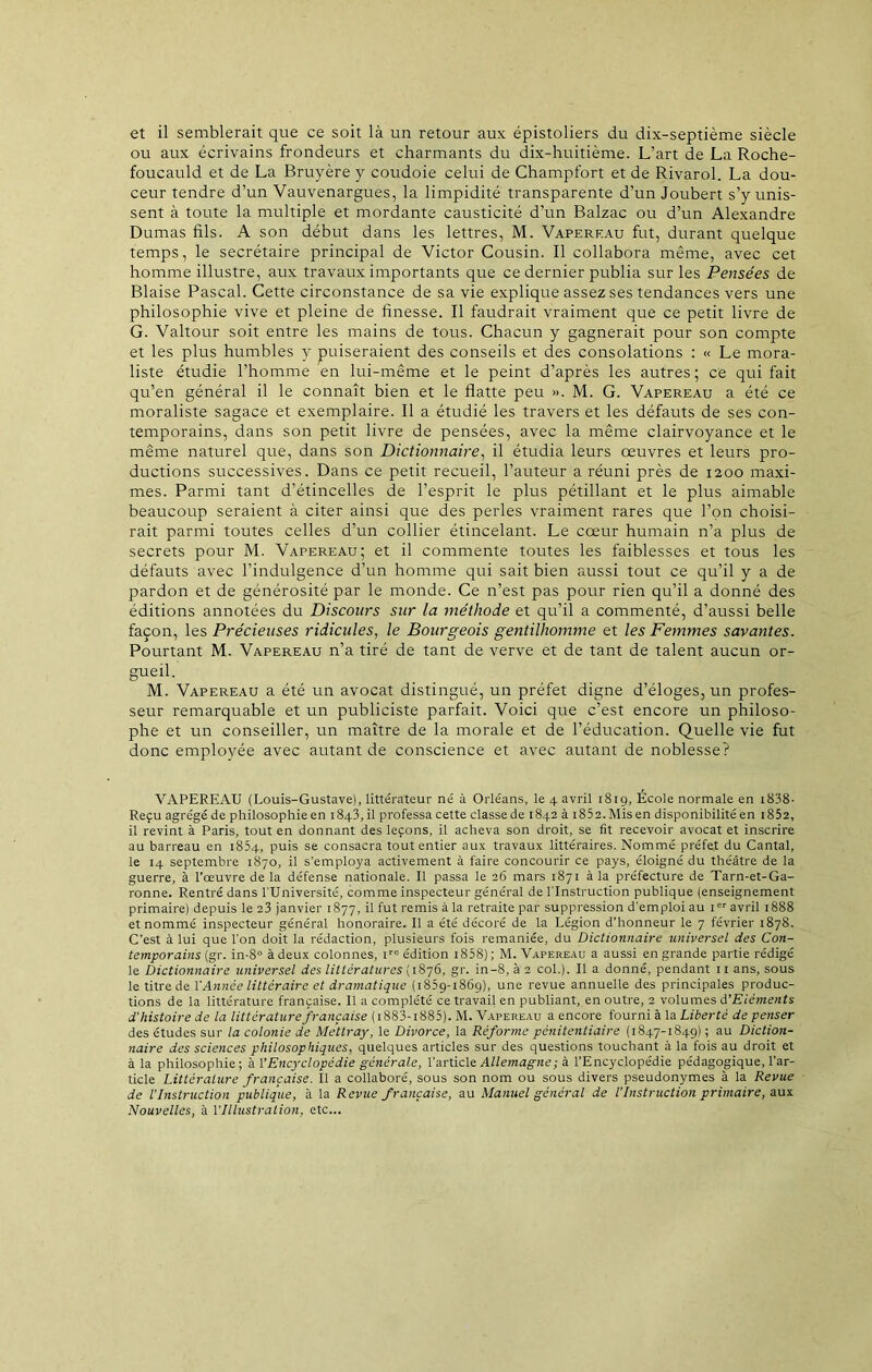 et il semblerait que ce soit là un retour aux épistoliers du dix-septième siècle ou aux écrivains frondeurs et charmants du dix-huitième. L’art de La Roche- foucauld et de La Bruyère y coudoie celui de Champfort et de Rivarol. La dou- ceur tendre d’un Vauvenargues, la limpidité transparente d’un Joubert s’y unis- sent à toute la multiple et mordante causticité d’un Balzac ou d’un Alexandre Dumas fils. A son début dans les lettres, M. Vapereau fut, durant quelque temps, le secrétaire principal de Victor Cousin. Il collabora même, avec cet homme illustre, aux travaux importants que ce dernier publia sur les Pensées de Biaise Pascal. Cette circonstance de sa vie explique assez ses tendances vers une philosophie vive et pleine de finesse. Il faudrait vraiment que ce petit livre de G. Valtour soit entre les mains de tous. Chacun y gagnerait pour son compte et les plus humbles y puiseraient des conseils et des consolations : « Le mora- liste étudie l’homme en lui-même et le peint d’après les autres ; ce qui fait qu’en général il le connaît bien et le flatte peu ». M. G. Vapereau a été ce moraliste sagace et exemplaire. Il a étudié les travers et les défauts de ses con- temporains, dans son petit livre de pensées, avec la même clairvoyance et le même naturel que, dans son Dictionnaire, il étudia leurs œuvres et leurs pro- ductions successives. Dans ce petit recueil, l’auteur a réuni près de 1200 maxi- mes. Parmi tant d’étincelles de l’esprit le plus pétillant et le plus aimable beaucoup seraient à citer ainsi que des perles vraiment rares que l’on choisi- rait parmi toutes celles d’un collier étincelant. Le cœur humain n’a plus de secrets pour M. Vapereau; et il commente toutes les faiblesses et tous les défauts avec l’indulgence d’un homme qui sait bien aussi tout ce qu’il y a de pardon et de générosité par le monde. Ce n’est pas pour rien qu’il a donné des éditions annotées du Discours sur la méthode et qu’il a commenté, d’aussi belle façon, les Précieuses ridicules, le Bourgeois gentilhomme et les Femmes savantes. Pourtant M. Vapereau n’a tiré de tant de verve et de tant de talent aucun or- gueil. M. Vapereau a été un avocat distingué, un préfet digne d’éloges, un profes- seur remarquable et un publiciste parfait. Voici que c’est encore un philoso- phe et un conseiller, un maître de la morale et de l’éducation. Quelle vie fut donc employée avec autant de conscience et avec autant de noblesse? VAPEREAU (Louis-Gustave), littérateur né à Orléans, le 4 avril 181 g, École normale en x838- Reçu agrégéde philosophie en 1843,il professa cette classede 1842 à i852.Misen disponibilité en i852, il revint à Paris, tout en donnant des leçons, il acheva son droit, se fit recevoir avocat et inscrire au barreau en 1854, puis se consacra tout entier aux travaux littéraires. Nommé préfet du Cantal, le 14 septembre 1870, il s’employa activement à faire concourir ce pays, éloigné du théâtre de la guerre, à l’œuvre delà défense nationale. Il passa le 26 mars 1871 à la préfecture de Tarn-et-Ga- ronne. Rentré dans l'Université, comme inspecteur général de l’Instruction publique (enseignement primaire) depuis le 23 janvier 1877, il fut remis à la retraite par suppression d’emploi au Ier avril 1888 et nommé inspecteur général honoraire. Il a été décoré de la Légion d’honneur le 7 février 1878. C’est à lui que l’on doit la rédaction, plusieurs fois remaniée, du Dictionnaire universel des Con- temporains (gr. in-8° à deux colonnes, tro édition 1858) ; M. Vapereau a aussi en grande partie rédigé le Dictionnaire universel des littératures (1876, gr. in-8, à 2 col.). Il a donné, pendant uans, sous le titre de l’Année littéraire et dramatique (1859-1869), une revue annuelle des principales produc- tions de la littérature française. Il a complété ce travail en publiant, en outre, 2 volumes d'Eléments d'histoire de la littérature française ( 1883-1885). M. Vapereau a encore fourni à la Liberté de penser des études sur la colonie de Mettray, le Divorce, la Réforme pénitentiaire (1847-1849) ; au Diction- naire des sciences philosophiques, quelques articles sur des questions touchant à la fois au droit et à la philosophie; à VEncyclopédie générale, l’article Allemagne; à l’Encyclopédie pédagogique, l’ar- ticle Littérature française. Il a collaboré, sous son nom ou sous divers pseudonymes à la Revue de l’Instruction publique, à la Revue française, au Manuel général de l’Instruction primaire, aux Nouvelles, à VIllustration, etc...