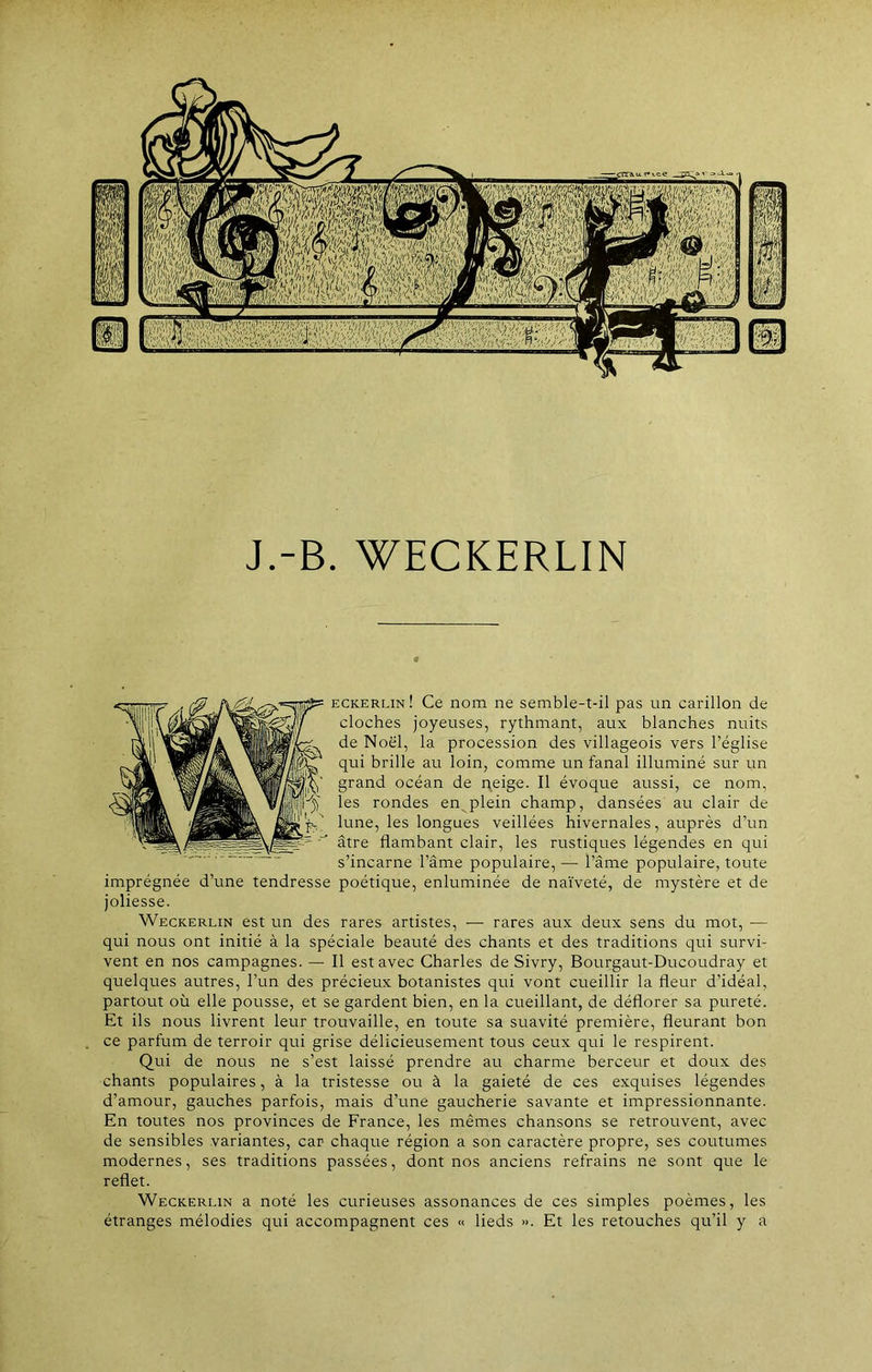 J.-B. WECKERLIN eckerlin! Ce nom ne semble-t-il pas un carillon de cloches joyeuses, rythmant, aux blanches nuits de Noël, la procession des villageois vers l’église qui brille au loin, comme un fanal illuminé sur un grand océan de neige. Il évoque aussi, ce nom, les rondes en plein champ, dansées au clair de lune, les longues veillées hivernales, auprès d’un âtre flambant clair, les rustiques légendes en qui s’incarne l’âme populaire, — l’âme populaire, toute imprégnée d’une tendresse poétique, enluminée de naïveté, de mystère et de joliesse. Weckerlin est un des rares artistes, — rares aux deux sens du mot, — qui nous ont initié à la spéciale beauté des chants et des traditions qui survi- vent en nos campagnes. — Il est avec Charles de Sivry, Bourgaut-Ducoudray et quelques autres, l’un des précieux botanistes qui vont cueillir la fleur d’idéal, partout où elle pousse, et se gardent bien, en la cueillant, de déflorer sa pureté. Et ils nous livrent leur trouvaille, en toute sa suavité première, fleurant bon ce parfum de terroir qui grise délicieusement tous ceux qui le respirent. Qui de nous ne s’est laissé prendre au charme berceur et doux des chants populaires, à la tristesse ou à la gaieté de ces exquises légendes d’amour, gauches parfois, mais d’une gaucherie savante et impressionnante. En toutes nos provinces de France, les mêmes chansons se retrouvent, avec de sensibles variantes, car chaque région a son caractère propre, ses coutumes modernes, ses traditions passées, dont nos anciens refrains ne sont que le reflet. Weckerlin a noté les curieuses assonances de ces simples poèmes, les étranges mélodies qui accompagnent ces « lieds ». Et les retouches qu’il y a