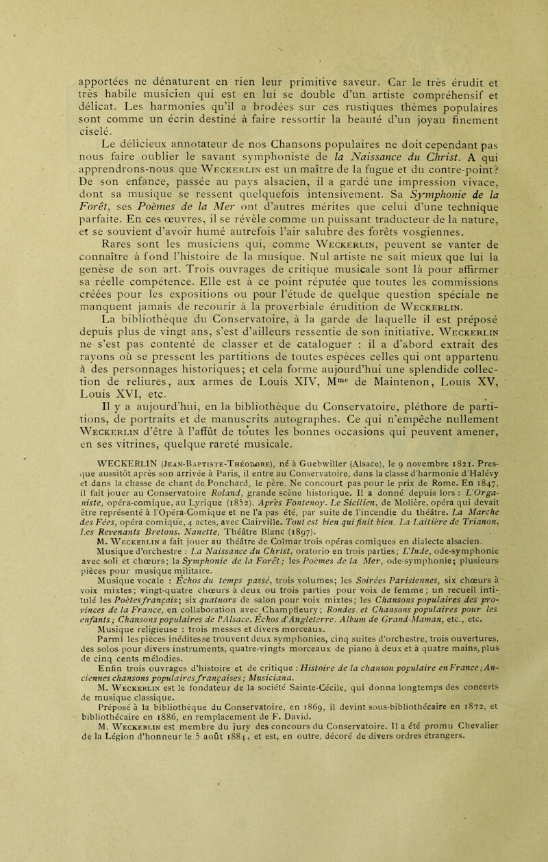 apportées ne dénaturent en rien leur primitive saveur. Car le très érudit et très habile musicien qui est en lui se double d’un artiste compréhensif et délicat. Les harmonies qu’il a brodées sur ces rustiques thèmes populaires sont comme un écrin destiné à faire ressortir la beauté d’un joyau finement ciselé. Le délicieux annotateur de nos Chansons populaires ne doit cependant pas nous faire oublier le savant symphoniste de la Naissance du Christ. A qui apprendrons-nous que Weckerlin est un maître de la fugue et du contre-point? De son enfance, passée au pays alsacien, il a gardé une impression vivace, dont sa musique se ressent quelquefois intensivement. Sa Symphonie de la Forêt, ses Poèmes de la Mer ont d’autres mérites que celui d’une technique parfaite. En ces œuvres, il se révèle comme un puissant traducteur de la nature, et se souvient d’avoir humé autrefois l’air salubre des forêts vosgiennes. Rares sont les musiciens qui, comme Weckerlin, peuvent se vanter de connaître à fond l’histoire de la musique. Nul artiste ne sait mieux que lui la genèse de son art. Trois ouvrages de critique musicale sont là pour affirmer sa réelle compétence. Elle est à ce point réputée que toutes les commissions créées pour les expositions ou pour l’étude de quelque question spéciale ne manquent jamais de recourir à la proverbiale érudition de Weckerlin. La bibliothèque du Conservatoire, à la garde de laquelle il est préposé depuis plus de vingt ans, s’est d’ailleurs ressentie de son initiative. Weckerlin ne s’est pas contenté de classer et de cataloguer : il a d’abord extrait des rayons où se pressent les partitions de toutes espèces celles qui ont appartenu à des personnages historiques; et cela forme aujourd’hui une splendide collec- tion de reliures, aux armes de Louis XIV, Mmo de Maintenon, Louis XV, Louis XVI, etc. Il y a aujourd’hui, en la bibliothèque du Conservatoire, pléthore de parti- tions, de portraits et de manuscrits autographes. Ce qui n’empêche nullement Weckerlin d’être à l’affût de toutes les bonnes occasions qui peuvent amener, en ses vitrines, quelque rareté musicale. WECKERLIN (Jean-Baptiste-Théodore), né à Guebwiller (Alsace), le 9 novembre 1821. Pres- que aussitôt après son arrivée à Paris, il entre au Conservatoire, dans la classe d'harmonie d’Halévy et dans la chasse de chant de Ponchard, le père. Ne concourt pas pour le prix de Rome. En 1847, il fait jouer au Conservatoire Roland, grande scène historique. Il a donné depuis lors: L'Orga- niste, opéra-comique, au Lyrique (1822). Après Fontenoy. Le Sicilien, de Molière, opéra qui devait être représenté à l'Opéra-Comique et ne l’a pas été, par suite de l’incendie du théâtre. La Marche des Fées, opéra comique, 4 actes, avec Clairville. Tout est bien qui finit bien. I.a Laitière de Trianon. Les Revenants Bretons. Nanette, Théâtre Blanc (1897). M. Weckerlin a fait jouer au théâtre de Colmar trois opéras comiques en dialecte alsacien. Musique d’orchestre : La Naissance du Christ, oratorio en trois parties; L’Inde, ode-symphonie avec soli et chœurs; la Symphonie de la Forêt; les Poèmes de la Mer, ode-symphonie; plusieurs pièces pour musique militaire. Musique vocale : Echos du temps passé, trois volumes; les Soirées Parisiennes, six' chœurs à voix mixtes; vingt-quatre chœurs à deux ou trois parties pour voix de femme; un recueil inti- tulé les Poètes français; six quatuors de salon pour voix mixtes; les Chansons populaires des jrro- vinces de la France, en collaboration avec ChampHeury ; Rondes et Chansons populaires pour les enfants; Chansons populaires de l'Alsace. Echos d'Angleterre. Album de Grand-Maman, etc., etc. Musique religieuse : trois messes et divers morceaux. Parmi les pièces inéditesse trouvent deux symphonies, cinq suites d’orchestre, trois ouvertures, des solos pour divers instruments, quatre-vingts morceaux de piano à deux et à quatre mains, plus de cinq cents mélodies. Enfin trois ouvrages d’histoire et de critique : Histoire de la chanson populaire enFrance ; An- ciennes chansons populaires françaises ; Musiciana. M. Weckerlin est le fondateur de la société Sainte-Cécile, qui donna longtemps des concerts de musique classique. Préposé à la bibliothèque du Conservatoire, en 1869, h devint sous-bibliothécaire en iS?2, et bibliothécaire en 1886, en remplacement de F. David. M. Weckerlin est membre du jury des concours du Conservatoire. Il a été promu Chevalier de la Légion d’honneur le 5 août 1884, et est, en outre, décoré de divers ordres étrangers.