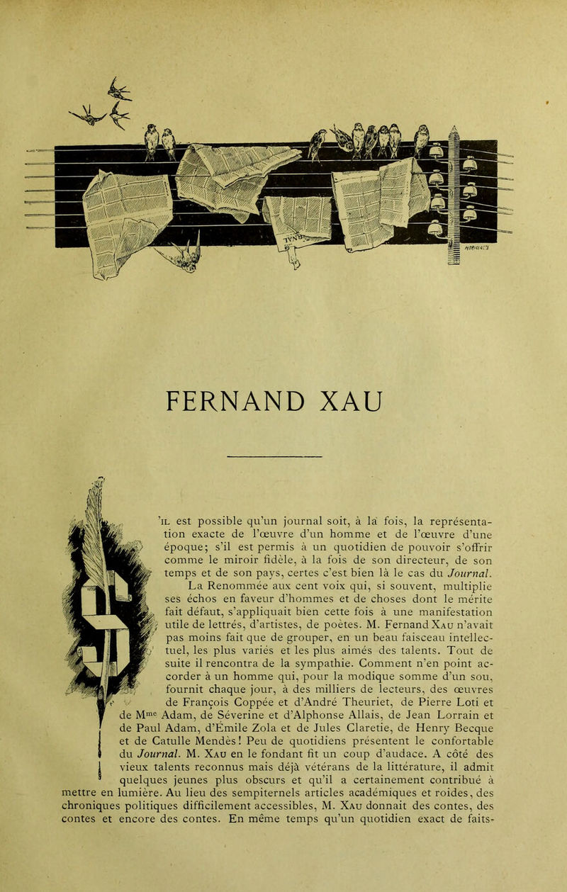 ’il est possible qu’un journal soit, à la fois, la représenta- tion exacte de l’œuvre d’un homme et de l’œuvre d’une époque; s’il est permis à un quotidien de pouvoir s’offrir comme le miroir fidèle, à la fois de son directeur, de son temps et de son pays, certes c’est bien là le cas du Journal. La Renommée aux cent voix qui, si souvent, multiplie ses échos en faveur d’hommes et de choses dont le mérite fait défaut, s’appliquait bien cette fois à une manifestation ) utile de lettrés, d’artistes, de poètes. M. Fernand Xau n’avait pas moins fait que de grouper, en un beau faisceau intellec- tuel, les plus variés et les plus aimés des talents. Tout de suite il rencontra de la sympathie. Comment n’en point ac- corder à un homme qui, pour la modique somme d’un sou, fournit chaque jour, à des milliers de lecteurs, des œuvres de François Coppée et d’André Theuriet, de Pierre Loti et de Mme Adam, de Séverine et d’Alphonse Allais, de Jean Lorrain et de Paul Adam, d’Émile Zola et de Jules Claretie, de Henry Becque Iet de Catulle Mendès! Peu de quotidiens présentent le confortable du Journal. M. Xau en le fondant fit un coup d’audace. A côté des 1 vieux talents reconnus mais déjà vétérans de la littérature, il admit ® quelques jeunes plus obscurs et qu’il a certainement contribué à mettre en lumière. Au lieu des sempiternels articles académiques et roides, des chroniques politiques difficilement accessibles, M. Xau donnait des contes, des contes et encore des contes. En même temps qu’un quotidien exact de faits-