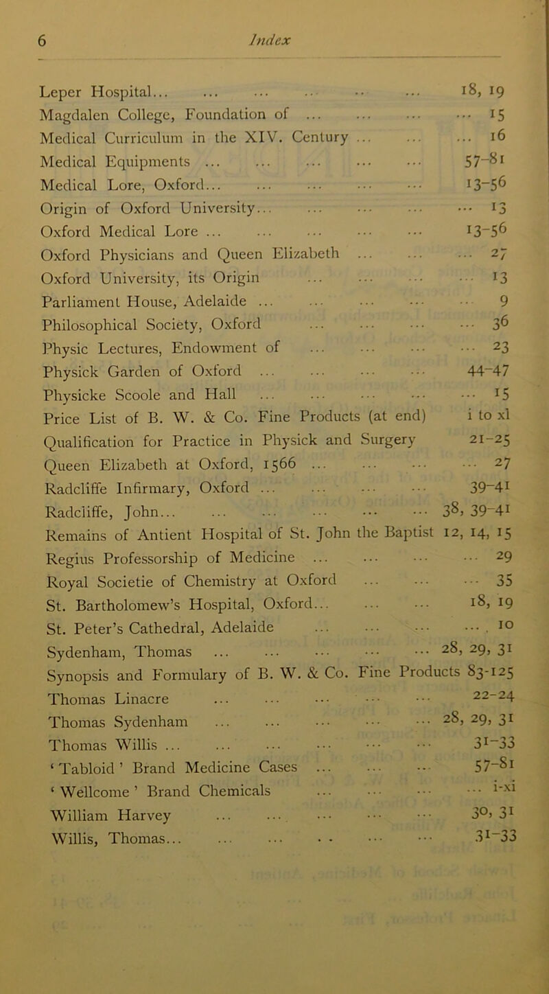 Leper Hospital... ... ... ..- •• ... 18, 19 Magdalen College, Foundation of ... ... ... ... 15 Medical Curriculum in the XIV. Century ... ... ... 16 Medical Equipments ... ... ... ... ••• 57~&i Medical Lore, Oxford... ... ... ••• ••• 13—5^ Origin of Oxford University... ... ... ... ••• 13 Oxford Medical Lore ... ... ... • •• Oxford Physicians and Queen Elizabeth ... ... ... 27 Oxford University, its Origin ... ... ■■■ 13 Parliament House, Adelaide ... ... ... 9 Philosophical Society, Oxford ... ... • • • ■ • • 36 Physic Lectures, Endowment of ... ... 23 Physick Garden of Oxford ... ... ■ • • • • ■ 44~47 Physicke Scoole and Hall ... ... • ■ • • • • • •• 15 Price List of B. W. & Co. Fine Products (at end) i to xl Qualification for Practice in Physick and Surgery 21-25 Queen Elizabeth at Oxford, 1566 ... ... • 27 Radcliffe Infirmary, Oxford ... ... 39_4! Radciiffe, John... ... ... ••• ••• ••• 3^> 39_4! Remains of Antient Hospital of St. John the Baptist 12, 14, 15 Regius Professorship of Medicine ... ... ••• 29 Royal Societie of Chemistry at Oxford 35 St. Bartholomew’s Hospital, Oxford... ... 18, 19 St. Peter’s Cathedral, Adelaide ... ••• . 10 Sydenham, Thomas ... ... ••• ••• ••• 2&> 29> 31 Synopsis and Formulary of B. W. & Co. Fine Products 83-125 Thomas Linacre ... ••• ••• ••• 22-24 Thomas Sydenham ... ... ••• 2^> 29, 31 Thomas Willis ... ... ... ••• ••• 3I-33 ‘Tabloid’ Brand Medicine Cases 57_8i ‘ Wellcome ’ Brand Chemicals ... • • ■ - • • • • • William Harvey ... ... ••• ••• 3°> 31 Willis, Thomas... ... ... • - ••• 3I_33