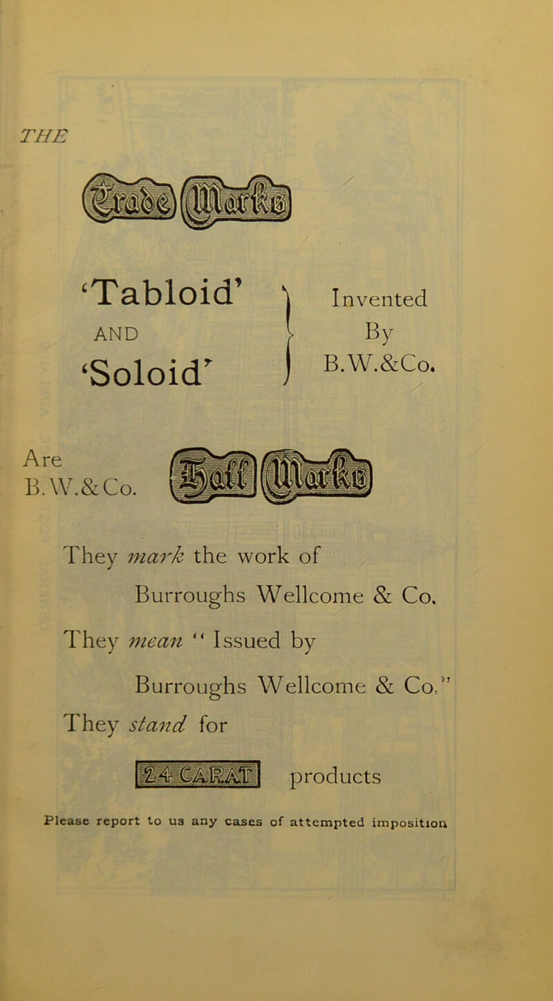 THE ‘Tabloid’ AND ‘Soloid’ Invented By B.W.&Co. Are B.W.&Co. They mark the work of Burroughs Wellcome & Co. They mean “ Issued by Burroughs Wellcome & Cod’ They stand for I—mm products Please report to ua any cases of attempted imposition