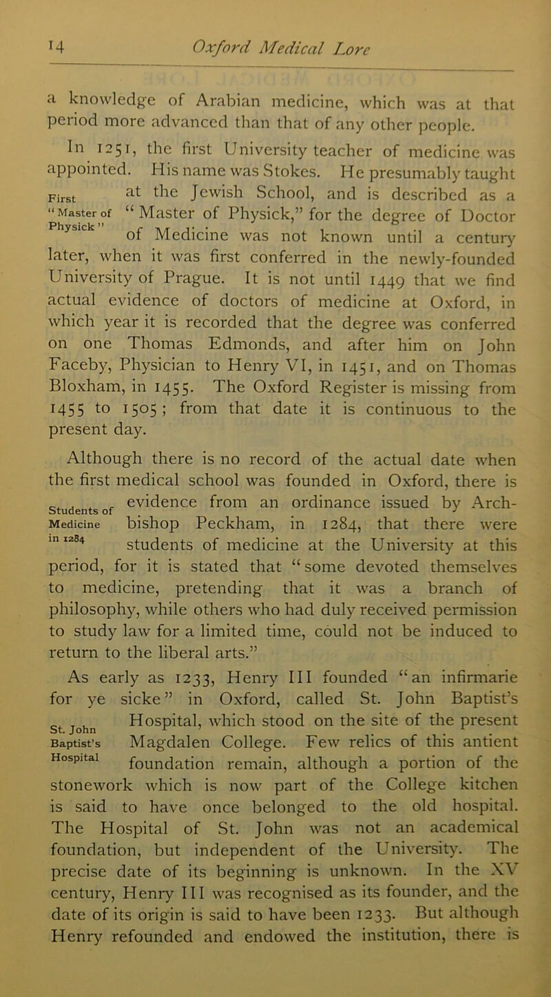 a knowledge of Arabian medicine, which was at that period more advanced than that of any other people. In 1251, the first University teacher of medicine was appointed. His name was Stokes. He presumably taught First at Jewish School, and is described as a Masterof “Master of Physick,” for the degree of Doctor of Medicine was not known until a century later, when it was first conferred in the newly-founded University of Prague. It is not until 1449 that we find actual evidence of doctors of medicine at Oxford, in which year it is recorded that the degree was conferred on one Thomas Edmonds, and after him on John Faceby, Physician to Henry VI, in 1451, and on Thomas Bloxham, in 1455- The Oxford Register is missing from 1455 to 1505; from that date it is continuous to the present day. Although there is no record of the actual date when the first medical school was founded in Oxford, there is , . , evidence from an ordinance issued by Arch- students of J Medicine bishop Peckham, in 1284, that there were 10 1204 students of medicine at the University at this period, for it is stated that “ some devoted themselves to medicine, pretending that it was a branch of philosophy, while others who had duly received permission to study law for a limited time, could not be induced to return to the liberal arts.” As early as 1233, Henry III founded “an infirmarie for ye sicke ” in Oxford, called St. John Baptist’s st John Hospital, which stood on the site of the present Baptist’s Magdalen College. Few relics of this antient Hospital foundation remain, although a portion of the stonework which is now part of the College kitchen is said to have once belonged to the old hospital. The Hospital of St. John was not an academical foundation, but independent of the University. The precise date of its beginning is unknown. In the XV century, Henry III was recognised as its founder, and the date of its origin is said to have been 1233. But although Henry refounded and endowed the institution, there is