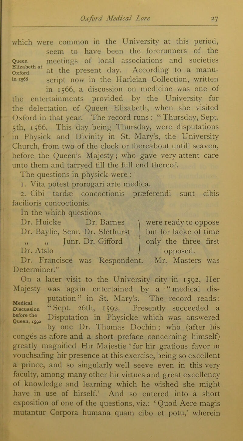 Elizabeth at Oxford in 1566 which were common in the University at this period, seem to have been the forerunners of the Queen meetings of local associations and societies at the present day. According to a manu- script now in the Harleian Collection, written in 1566, a discussion on medicine was one of the entertainments provided by the University for the delectation of Queen Elizabeth, when she visited Oxford in that year. The record runs : “ Thursday, Sept. 5th, 1566. This day being Thursday, were disputations in Physick and Divinity in St. Mary’s, the University Church, from two of the clock or thereabout untill seaven, before the Queen’s Majesty; who gave very attent care unto them and tarryed till the full end thereof. The questions in physick were : 1. Vita potest prorogari arte medica. 2. Cibi tardse concoctionis praeferendi sunt cibis facilioris concoctionis. In the which questions Dr. Huicke Dr. Barnes Dr. Baylie, Senr. Dr. Slethurst „ „ Junr. Dr. Gifford Dr. Atslo Dr. Francisce was Respondent. Determiner.” On a later visit to the University city in 1592, Her Majesty was again entertained by a “ medical dis- putation ” in St. Mary’s. The record reads: “Sept. 26th, 1592. Presently succeeded a Disputation in Physicke which was answered by one Dr. Thomas Dochin; who (after his conges as afore and a short preface concerning himself) greatly magnified Hir Majestie ‘for hir gratious favor in vouchsafing hir presence at this exercise, being so excellent a prince, and so singularly well seeve even in this very faculty, among many other hir virtues and great excellency of knowledge and learning which he wished she might have in use of hirself.’ And so entered into a short exposition of one of the questions, viz.: ‘ Quod Acre magis mutantur Corpora humana quam cibo et potu,’ wherein were ready to oppose but for lacke of time only the three first opposed. Mr. Masters was Medical Discussion before the Queen, 1552