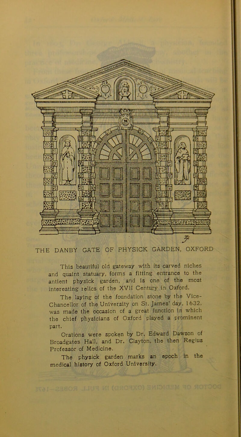 THE DANBY GATE OF PHYSICK GARDEN, OXFORD This beautiful old gateway with its carved niches and quaint statuary, forms a fitting entrance to the antient physick garden, and is one of the most interesting relics of the XVII Century in Oxford. The laying of the foundation stone by the Vice- Chancellor of the University on St. James’ day, 1632, was made the occasion of a great function in which the chief physicians of Oxford played a prominent part. Orations were spoken by Dr. Edward Dawson of Broadgates Hall, and Dr. Clayton, the then Regius Professor of Medicine. The physick garden marks an epoch in the medical history of Oxford University.