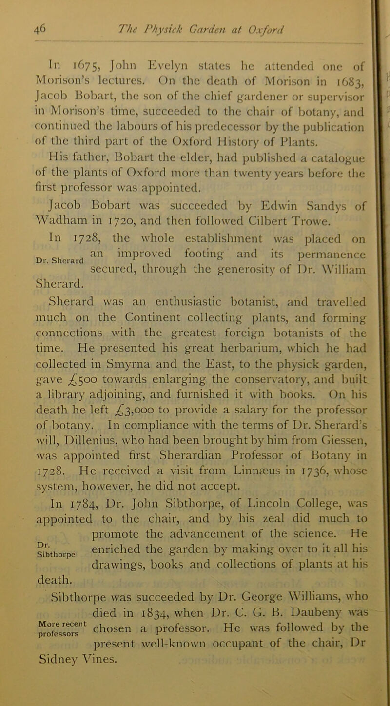 In 1675, John Evelyn states lie attended one of Morison’s lectures. On the death of Morison in 1683, Jacob Bobart, the son of the chief gardener or supervisor in Morison’s time, succeeded to the chair of botany, and continued the labours of his predecessor by the publication of the third part of the Oxford History of Plants. His father, Bobart the elder, had published a catalogue of the plants of Oxford more than twenty years before the first professor was appointed. Jacob Bobart was succeeded by Edwin Sandys of Wadham in 1720, and then followed Cilbert Trowe. In 1728, the whole establishment was placed on Dr Sherard an ’mProvecl footing and its permanence secured, through the generosity of Dr. William Sherard. Sherard was an enthusiastic botanist, and travelled much on the Continent collecting plants, and forming connections with the greatest foreign botanists of the time. He presented his great herbarium, which he had collected in Smyrna and the East, to the physick garden, gave ,£500 towards enlarging the conservatory, and built a library adjoining, and furnished it with books. On his death he left ,£3,000 to provide a salary for the professor of botany. In compliance with the terms of Dr. Sherard’s will, Dillenius, who had been brought by him from Giessen, was appointed first Sherardian Professor of Botany in 1728. He received a visit from Linnaeus in 1736, whose system, however, he did not accept. In 1784, Dr. John Sibthorpe, of Lincoln College, was appointed to the chair, and by his zeal did much to promote the advancement of the science. He sibthorpe enriched the garden by making over to it all his drawings, books and collections of plants at his death. Sibthorpe was succeeded by Dr. George Williams, who died in 1834, when Dr. C. G. B. Daubeny was professors''^ chosen a professor. He was followed by the present well-known occupant ot the chair, Dr Sidney Vines.