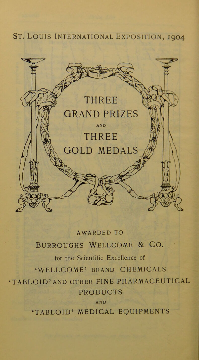 St. Louis International Exposition, 1904 AWARDED TO Burroughs Wellcome & Co. for the Scientific Excellence of ‘WELLCOME’ BRAND CHEMICALS ‘TABLOID’AND OTHER FINE PHARMACEUTICAL products AND ‘TABLOID’ MEDICAL EQUIPMENTS