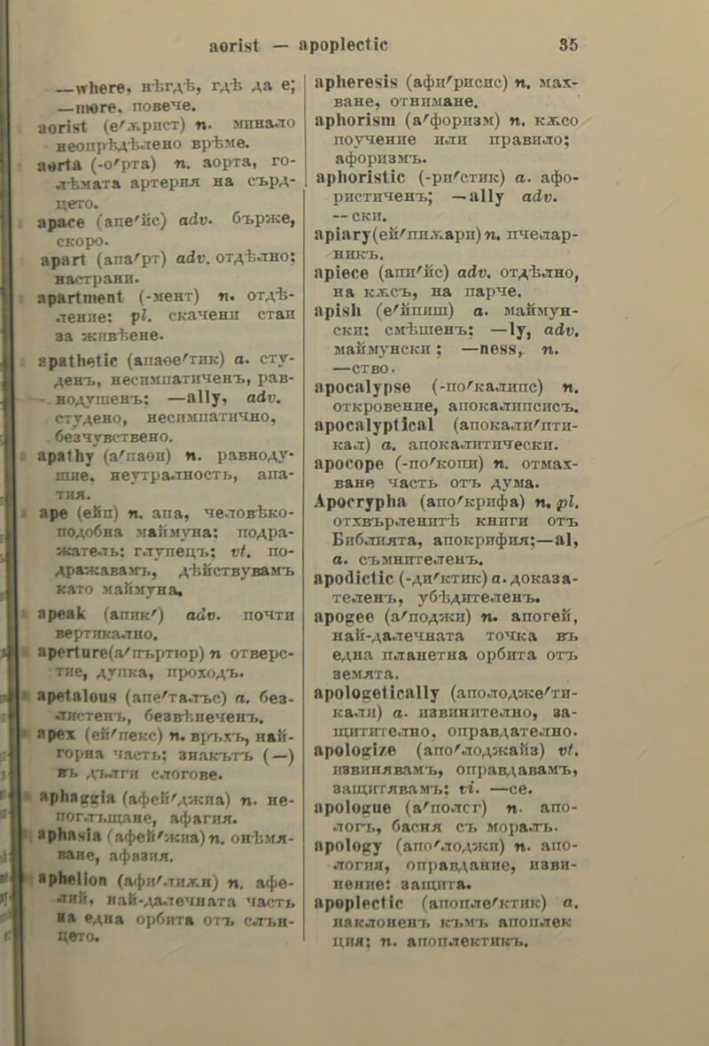 ἀλλοίως to change for the worse; to spoil, to deteriorate; to discompose ; 6 φόβος εἶχεν ἀλλοιώσει τὴν ὄψιν του, fear had discomposed his countenance. ἁλλοίως, adv. differently; otherwise. ἀλλοίωδις. εως. s. f. alteration; change ; variation; modification; § deterioration; discomposure, change (of countenance, voice, etc). ἀλλοιώτικος. 2. See ἀλληώτικος. ἁλλόκοτος. oy, a. strange ; odd ; queer; eccentric; uncouth; singular; droll, funny; extravagant ; quaint ; whimsical; —érJoozo¢,a queer man; ἔχει ---ους tdéas, he has whimsical ideas; —évdvyacia, an uncouth dress; —oy ὕφος, a queer style; λέγει ----ᾱ ποάγµατα, he talks very extravagantly. ἁλλοκότως, adv. strangely, oddly, quaintly; queerly. adrAAozaOntKh, tic, s.f. (farg.) al- Jopathy. ἀλλόπιότος, ον. a. of another creed (religion). ἀλλοπρόόαλλος, ov, a. change- -able; inconstant, shilly-shally; waver- ing; variable; versatile. ἄλλος, n, ov, a. other; different; else; next; οὐδέποτε εἶδον τὸν —oy ᾱ- δελφόν του, | have never seen his other brother; μεταξὺ —wy ἠξίωσεν ἵνα.., among other things he required that..; εἶνε --ἄνδρωπος πλέον (ye.), he is no longer the same man; κανεὶς —, no one else; σοῦ Λέγει 6 — (φο.), it is said; they say; τίποτε---ο, nothing more; to — ἐξ —ov ἀπὸ τὸν δυμµόν tov, he was beside himself with an- ger; τὴν ---ην ἡμέραν ἀνεχώρήσε, next day he left; εὔπερ τις xal—- ὑπὲρ πάντα --ον, more than anybody else; —o ὑπόσχεσις zat —o ἐκτέλεσις, to promise and perform are two things; —a λέγει παὶ —a κάµνει, he acts differently from what he says; —a iowa! (φρ.), let us speak of something else; don’t speak of it; τὸ ἕνα μὲ τὸ---ο (ye.), one with another; δὲν κάμνει ----ο παρὰ νὰ τοώγῃ, he does nothing but eat; κατὰ τὰ —a εἶνε ἐξαίρετος ἄνδρωπος, in other respects he is an excellent man; λέγει ἀλλ᾽ ἄντ-----ων, he is telling a cock and bull story; he talks non- sense; —o πάλιν τοῦτο, this is some- ἄλμα thing new ; —o τίποτε! in profusion ! plentifully ! ἀπὸ λόγια, ---ο τίποτε, as for words there are more than en- ough; ἄν ὄχι---ο, at least; z@ets—o- δί- yos—o without fail; certainly. ἄλλοτε. adv. at another time; at other times; formerly; of yore; in days of yore; 77o — συνήθεια, it was the custom formerly; ἂς µείνῃ dc? —, this will do for another occasion; μὴ τὸ xaptye —, don’t do it again; — κλαίει, γελᾷ, sometimes he weeps, sometimes he laughs,  drALRot voc, ov,a.0f another epoch. ἀλλότριος, a, ov, a. belonging to another; of others; strange; μὴ ἐπι- δυμεῖς τὰ —a, do not wish other people’s property; μὴ xolvys ἐκ τῶν οἰπείων τὰ —a, do not judge others by yourself; — τῆς πολιτικῆς, w- acquainted with politics. ἀλλοτριῶ. ὁω. V. a. see ἀπαλλοτριῶ. ἀλιλοτρίωθις, see ἀπαλλοτρίωσις. ἀλλοτροπία-ας, 5.[.(φυσ. jallotropy. ἆλλοῦ. adv. somewhere else; else- where, βάλε το --- zovdeva, put it elsewhere; — (va τὰ εἰπῆς) αὐτὰ (φρ.), tell it to the marines; J know better; you must not tell that to me; § (aor. ) πουδενὰ —, nowhere else. ἀλλοροσύνα, ne, s. f. distraction, frenzy; aberration of mind. ἀλλόόρων, a. distracted, frenzied. ἀλλόόῥιλος, ov, a. of another tribe (or nation); foreign; alien. ἄλλως. adv. otherwise; in another (different) way; differently; οὐκ gory — yevéoIa (po. aoz.), it is impossible to do otherwise; οὕτως + — (qo.), somehow or other; anyhow; § else, or else; £00 φρόνιµος --- δὰ τιμωρηδῇς. be wise or else you shall be punished: §besides, moreover; in other respects; — te δὲν ἐνδιαφέρομαι, moreover, | am not interested; § (νομ.) — (ὑπὸ ἄλλο ὄνομα), alias; Tewoyiov — °Ada- µαντίου, Georgiou alias Adamantiou. ἄλμα, ατος. sn. a jump; a leap; a spring; a bound; ---ἁπλοῦν, long, or broad jump;—rouriotdy, hop,skip,and jump; —els tyos, high jump; —#7 κοντῷ, pole-vault; (µεταφ.) ἕκαμε----τα. he went by leaps and bounds; he