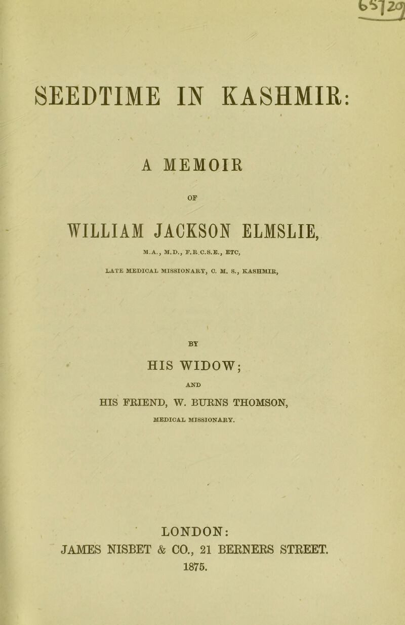 A MEMOIR OF WILLIAM JACKSON ELMSLIE, M.A., M.D., F.RC.S.E., ETC, LATE MEDICAL MISSIONARY, C. M. S., KASHMIR, BY HIS WIDOW; AND HIS FRIEND, W. BURNS THOMSON, MEDICAL MISSIONARY. LONDON: JAMES NISBET & CO., 21 BERNERS STREET. 1875.