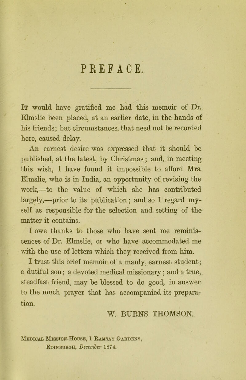 PREFACE. It would have gratified me had this memoir of Dr. Elmslie been placed, at an earlier date, in the hands of his friends; but circumstances, that need not be recorded here, caused delay. An earnest desire was expressed that it should be published, at the latest, by Christmas; and, in meeting this wish, I have found it impossible to afford Mrs. Elmslie, who is in India, an opportunity of revising the work,—to the value of which she has contributed largely,—prior to its publication; and so I regard my- self as responsible for the selection and setting of the matter it contains. I owe thanks to those who have sent me reminis- cences of Dr. Elmslie, or who have accommodated me with the use of letters which they received from him. I trust this brief memoir of a manly, earnest student; a dutiful son; a devoted medical missionary; and a true, steadfast friend, may be blessed to do good, in answer to the much prayer that has accompanied its prepara- tion. W. BURNS THOMSON. Medical Mission-House, 1 Ramsay Gardens Edinburgh, December 1874.