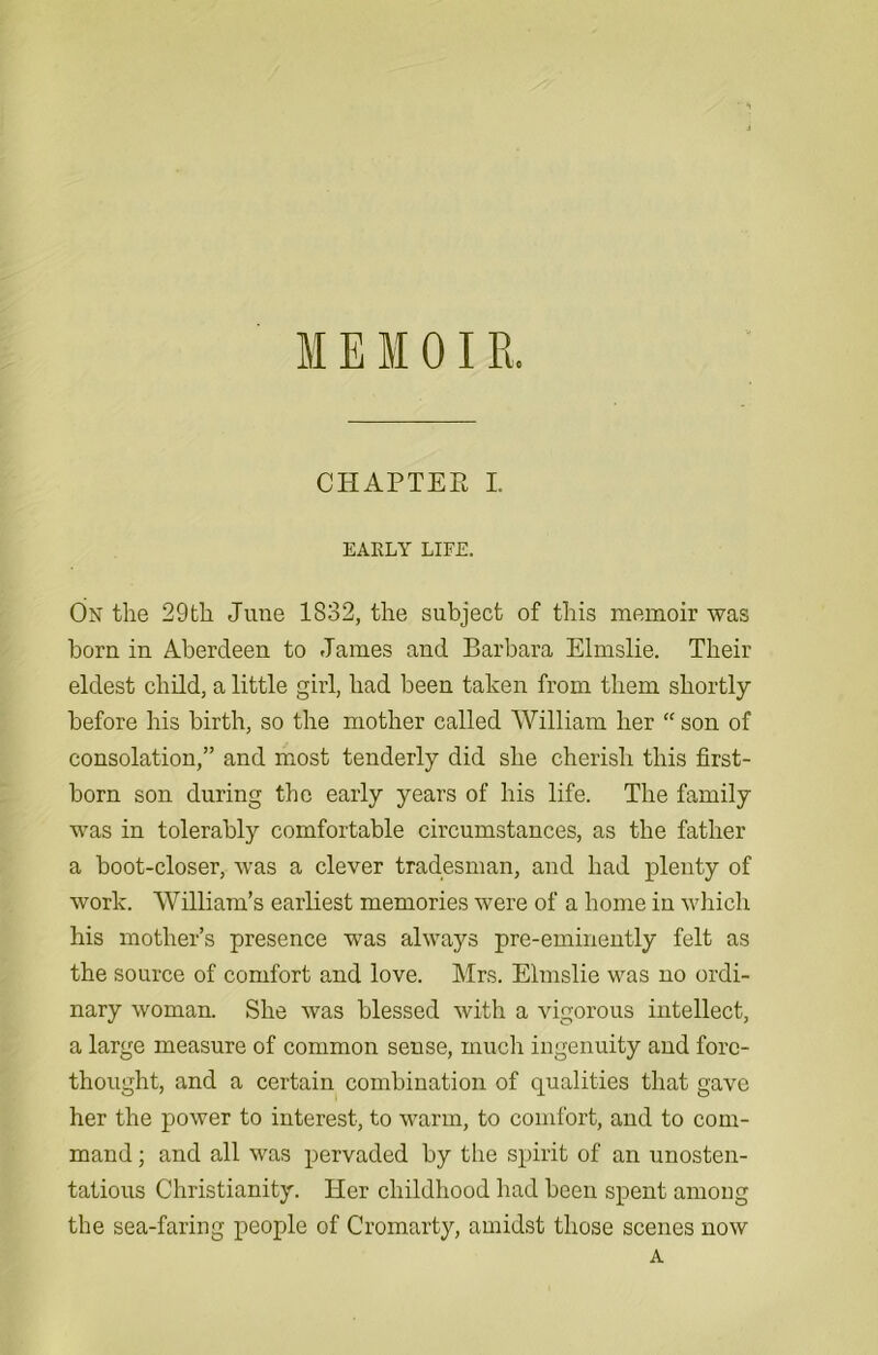 M E M 01R. CHAPTER I. EARLY LIFE. On the 29th June 1832, the subject of this memoir was horn in Aberdeen to James and Barbara Elmslie. Their eldest child, a little girl, had been taken from them shortly before his birth, so the mother called AVilliam her “son of consolation,” and most tenderly did she cherish this first- born son during the early years of his life. The family was in tolerably comfortable circumstances, as the father a boot-closer, was a clever tradesman, and had plenty of work. William’s earliest memories were of a home in which his mother’s presence was always pre-eminently felt as the source of comfort and love. Mrs. Elmslie was no ordi- nary woman. She was blessed with a vigorous intellect, a large measure of common sense, much ingenuity and fore- thought, and a certain combination of qualities that gave her the power to interest, to warm, to comfort, and to com- mand ; and all was pervaded by the spirit of an unosten- tatious Christianity. Her childhood had been spent amoug the sea-faring people of Cromarty, amidst those scenes now A