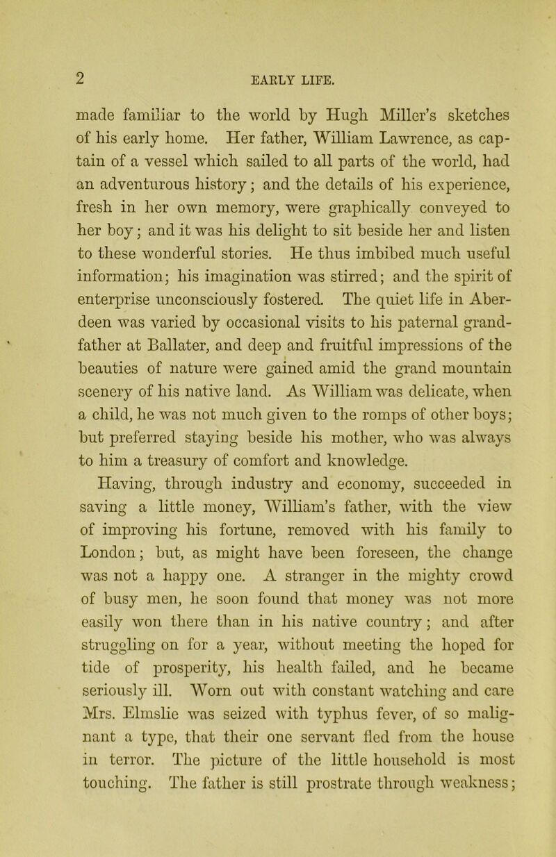 made familiar to the world by Hugh Miller’s sketches of his early home. Her father, William Lawrence, as cap- tain of a vessel which sailed to all parts of the world, had an adventurous history; and the details of his experience, fresh in her own memory, were graphically conveyed to her boy; and it was his delight to sit beside her and listen to these wonderful stories. He thus imbibed much useful information; his imagination was stirred; and the spirit of enterprise unconsciously fostered. The quiet life in Aber- deen was varied by occasional visits to his paternal grand- father at Ballater, and deep and fruitful impressions of the beauties of nature were gained amid the grand mountain scenery of his native land. As William was delicate, when a child, he was not much given to the romps of other boys; but preferred staying beside his mother, who was always to him a treasury of comfort and knowledge. Having, through industry and economy, succeeded in saving a little money, William’s father, with the view of improving his fortune, removed with his family to London; but, as might have been foreseen, the change was not a happy one. A stranger in the mighty crowd of busy men, he soon found that money was not more easily won there than in his native country; and after struggling on for a year, without meeting the hoped for tide of prosperity, his health failed, and he became seriously ill. Worn out with constant watching and care Mrs. Elmslie was seized witli typhus fever, of so malig- nant a type, that their one servant fled from the house in terror. The picture of the little household is most touching. The father is still prostrate through weakness;