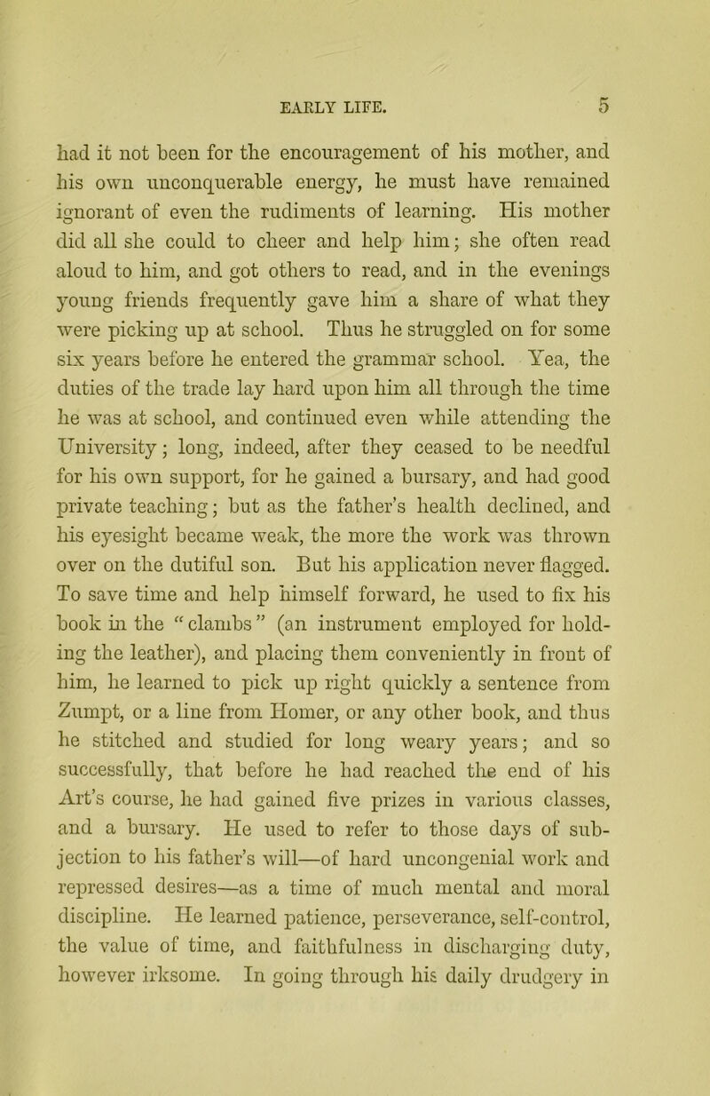 had it not been for the encouragement of his mother, and his own unconquerable energy, he must have remained ignorant of even the rudiments of learning. His mother did all she could to cheer and help him; she often read aloud to him, and got others to read, and in the evenings young friends frequently gave him a share of what they were picking up at school. Thus he struggled on for some six years before he entered the grammar school. Yea, the duties of the trade lay hard upon him all through the time he was at school, and continued even while attending the University; long, indeed, after they ceased to be needful for his own support, for he gained a bursary, and had good private teaching; but as the father’s health declined, and his eyesight became weak, the more the work was thrown over on the dutiful son. But his application never flagged. To save time and help himself forward, he used to fix his book in the “ clambs ” (an instrument employed for hold- ing the leather), and placing them conveniently in front of him, he learned to pick up right quickly a sentence from Zumpt, or a line from Homer, or any other book, and thus he stitched and studied for long weary years; and so successfully, that before he had reached the end of his Art’s course, he had gained five prizes in various classes, and a bursary. He used to refer to those days of sub- jection to his father’s will—of hard uncongenial work and repressed desires—as a time of much mental and moral discipline. He learned patience, perseverance, self-control, the value of time, and faithfulness in discharging duty, however irksome. In going through his daily drudgery in