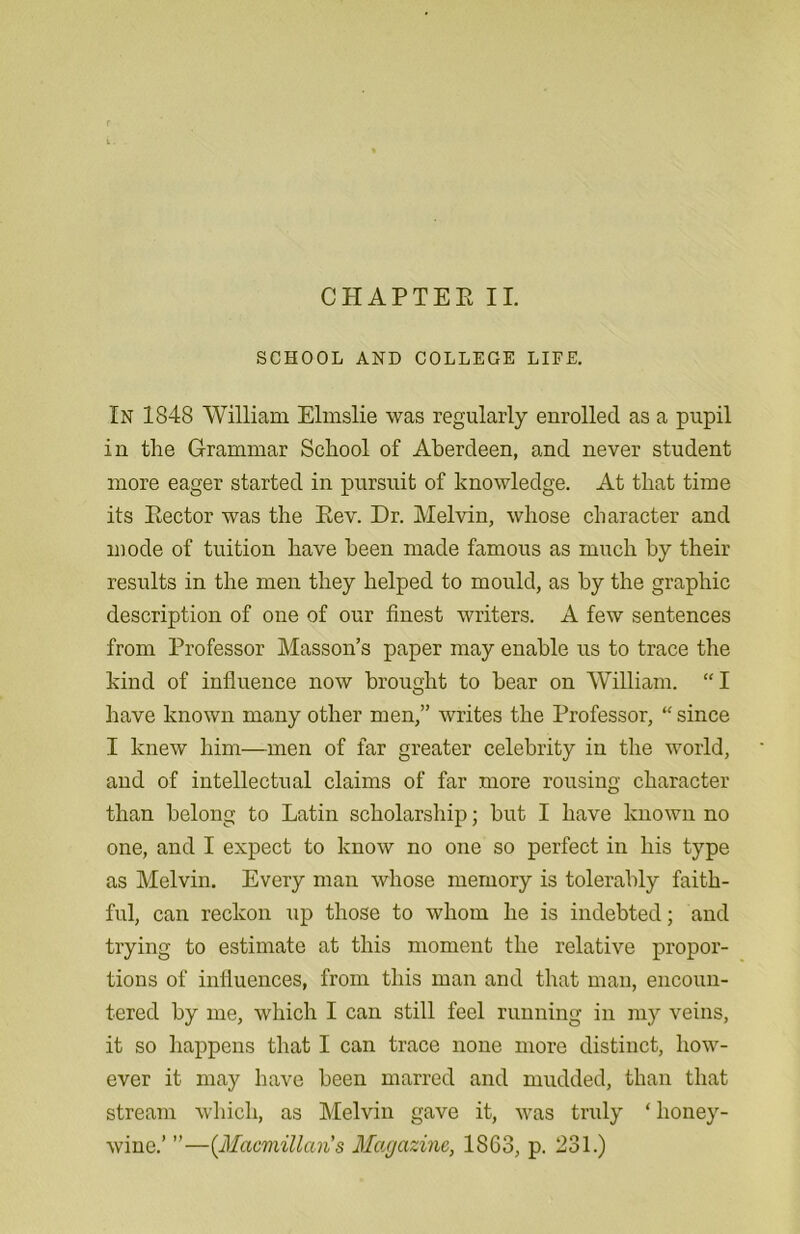 CHAPTER II. SCHOOL AND COLLEGE LIFE. In 1848 William Elmslie was regularly enrolled as a pupil in the Grammar School of Aberdeen, and never student more eager started in pursuit of knowledge. At that time its Rector was the Rev. Dr. Melvin, whose character and mode of tuition have been made famous as much by their results in the men they helped to mould, as by the graphic description of one of our finest writers. A few sentences from Professor Masson’s paper may enable us to trace the kind of influence now brought to bear on William. “ I have known many other men,” writes the Professor, “ since I knew him—men of far greater celebrity in the world, and of intellectual claims of far more rousing character than belong to Latin scholarship; but I have known no one, and I expect to know no one so perfect in his type as Melvin. Every man whose memory is tolerably faith- ful, can reckon up those to whom he is indebted; and trying to estimate at this moment the relative propor- tions of influences, from this man and that man, encoun- tered by me, which I can still feel running in my veins, it so happens that I can trace none more distinct, how- ever it may have been marred and mudded, than that stream which, as Melvin gave it, was truly ‘ honey- wine.’ ”—(.Macmillan's Magazine, 1863, p. 231.)