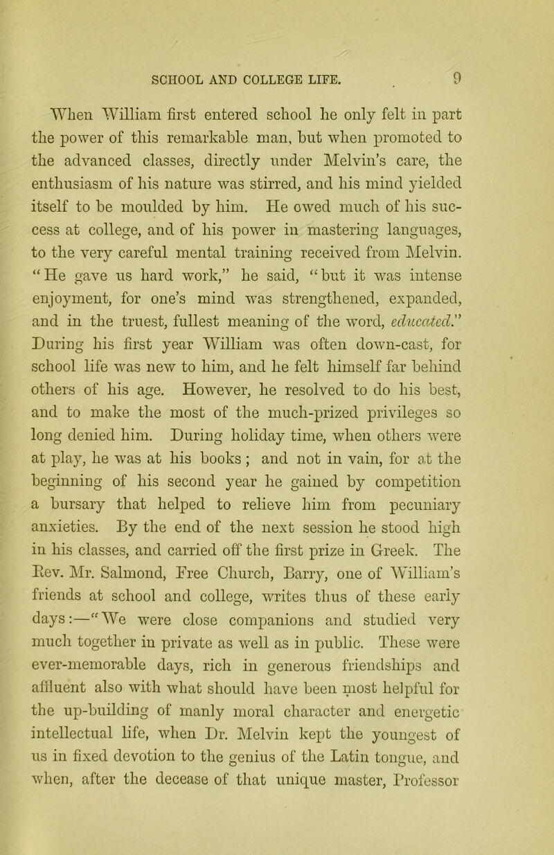 When William first entered school he only felt in part the power of this remarkable man, hut when promoted to the advanced classes, directly under Melvin’s care, the enthusiasm of his nature was stirred, and his mind yielded itself to he moulded by him. He owed much of his suc- cess at college, and of his power in mastering languages, to the very careful mental training received from Melvin. “He gave us hard work,” he said, “but it was intense enjoyment, for one’s mind was strengthened, expanded, and in the truest, fullest meaning of the word, educated. During his first year William was often down-cast, for school life was new to him, and he felt himself far behind others of his age. However, he resolved to do his best, and to make the most of the much-prized privileges so long denied him. During holiday time, when others were at play, he was at his books ; and not in vain, for at the beginning of his second year he gained by competition a bursary that helped to relieve him from pecuniary anxieties. By the end of the next session he stood high in his classes, and carried off the first prize in Greek. The Bev. Mr. Salmond, Dree Church, Barry, one of William’s friends at school and college, writes thus of these early days:—“We were close companions and studied very much together in private as well as in public. These were ever-memorable days, rich in generous friendships and affluent also with what should have been most helpful for the up-building of manly moral character and energetic intellectual life, when Dr. Melvin kept the youngest of us in fixed devotion to the genius of the Latin tongue, and when, after the decease of that unique master, Professor