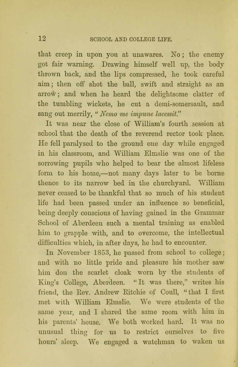 that creep in upon you at unawares. No; the enemy got fair warning. Drawing himself well up, the body thrown back, and the lips compressed, he took careful aim; then off shot the ball, swift and straight as an arrow; and when he heard the delightsome clatter of the tumbling wickets, he cut a demi-somersault, and sang out merrily, “ Nemo me impune lacessit.” It was near the close of William's fourth session at school that the death of the reverend rector took place. He fell paralysed to the ground one day while engaged in his classroom, and William Elmslie was one of the sorrowing pupils who helped to bear the almost lifeless form to his home,—not many days later to be borne thence to its narrow bed in the churchyard. William never ceased to be thankful that so much of his student life had been passed under an influence so beneficial, being deeply conscious of having gained in the Grammar School of Aberdeen such a mental training as enabled him to grapple with, and to overcome, the intellectual difficulties which, in after days, he had to encounter. In November 1853, he passed from school to college; and with no little pride and pleasure his mother saw him don the scarlet cloak worn by the students of King’s College, Aberdeen. “It was there,” writes his friend, the Rev. Andrew Ritchie of Coull, “that I first met with William Elmslie. We were students of the same year, and I shared the same room with him in his parents' house. We both worked hard. It was no unusual thing for us to restrict ourselves to five hours’ sleep. We engaged a watchman to waken us