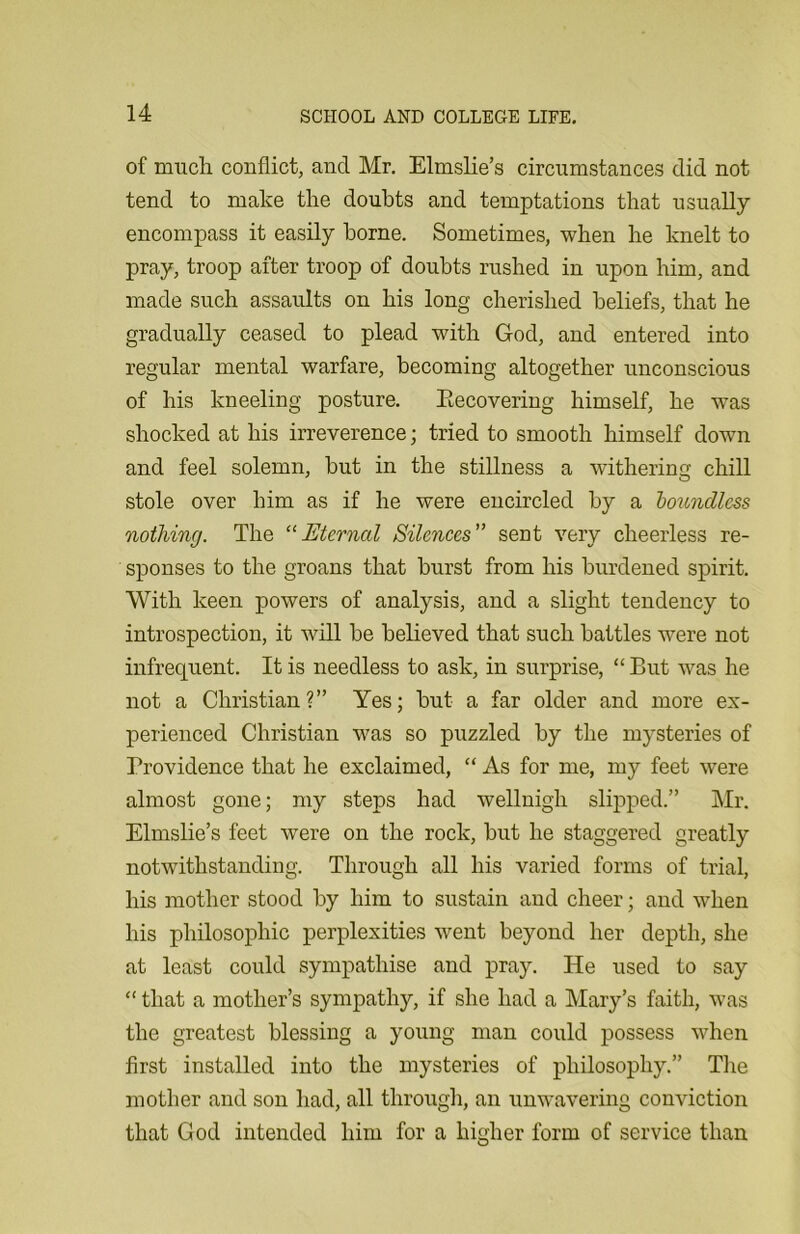 of much conflict, and Mr. Elmslie’s circumstances did not tend to make the doubts and temptations that usually encompass it easily borne. Sometimes, when he knelt to pray, troop after troop of doubts rushed in upon him, and made such assaults on his long cherished beliefs, that he gradually ceased to plead with God, and entered into regular mental warfare, becoming altogether unconscious of his kneeling posture. Becovering himself, he was shocked at his irreverence; tried to smooth himself down and feel solemn, but in the stillness a withering chill stole over him as if he were encircled by a boundless nothing. The “Eternal Silences” sent very cheerless re- sponses to the groans that burst from his burdened spirit. With keen powers of analysis, and a slight tendency to introspection, it will be believed that such battles were not infrequent. It is needless to ask, in surprise, “ But was he not a Christian?” Yes; but a far older and more ex- perienced Christian was so puzzled by the mysteries of Providence that he exclaimed, “ As for me, my feet were almost gone; my steps had wellnigh slipped.” Mr. Elmslie’s feet were on the rock, but he staggered greatly notwithstanding. Through all his varied forms of trial, his mother stood by him to sustain and cheer; and when his philosophic perplexities went beyond her depth, she at least could sympathise and pray. He used to say “ that a mother’s sympathy, if she had a Mary’s faith, was the greatest blessing a young man could possess when first installed into the mysteries of philosophy.” The mother and son had, all through, an unwavering conviction that God intended him for a higher form of service than