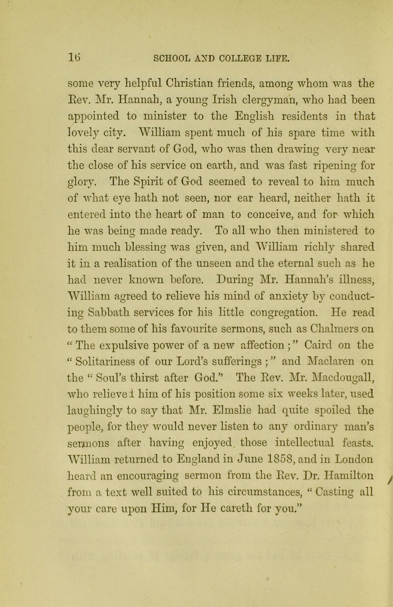 some very helpful Christian friends, among whom was the Eev. Mr. Hannah, a young Irish clergyman, who had been appointed to minister to the English residents in that lovely city. William spent much of his spare time with this dear servant of God, who was then drawing very near the close of his service on earth, and was fast ripening for glory. The Spirit of God seemed to reveal to him much of what eye hath not seen, nor ear heard, neither hath it entered into the heart of man to conceive, and for which he was being made ready. To all who then ministered to him much blessing was given, and William richly shared it in a realisation of the unseen and the eternal such as he had never known before. During Mr. Hannah’s illness, William agreed to relieve his mind of anxiety by conduct- ing Sabbath services for his little congregation. He read to them some of his favourite sermons, such as Chalmers on “ The expulsive power of a new affection ; ” Caird on the “ Solitariness of our Lord’s sufferings ; ” and Maclaren on the “ Soul’s thirst after God.” The Eev. Mr. Macdougall, who relieve i him of his position some six weeks later, used laughingly to say that Mr. Elmslie had quite spoiled the people, for they would never listen to any ordinary man’s sermons after having enjoyed those intellectual feasts. William returned to England in June 1S58, and in London heard an encouraging sermon from the Eev. Dr. Hamilton from a text well suited to his circumstances, “ Casting all your care upon Him, for He caretli for you.”