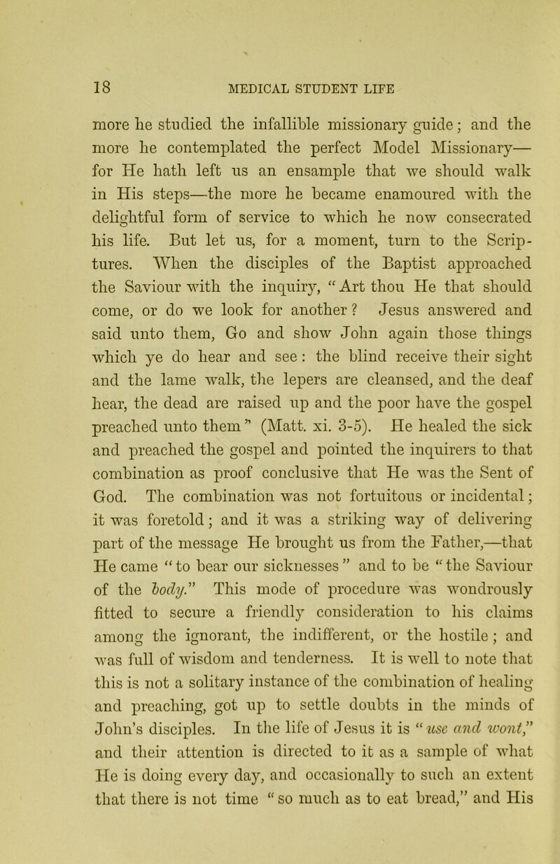 more lie studied the infallible missionary guide; and the more he contemplated the perfect Model Missionary— for He hath left us an ensample that we should walk in His steps—the more he became enamoured with the delightful form of service to which he now consecrated his life. But let us, for a moment, turn to the Scrip- tures. When the disciples of the Baptist approached the Saviour with the inquiry, “Art thou He that should come, or do we look for another? Jesus answered and said unto them, Go and show John again those things which ye do hear and see: the blind receive their sight and the lame walk, the lepers are cleansed, and the deaf hear, the dead are raised up and the poor have the gospel preached unto them * (Matt. xi. 3-5). He healed the sick and preached the gospel and pointed the inquirers to that combination as proof conclusive that He was the Sent of God. The combination was not fortuitous or incidental; it was foretold; and it was a striking way of delivering part of the message He brought us from the Father,—that He came “ to bear our sicknesses ” and to be “ the Saviour of the body.” This mode of procedure was wondrously fitted to secure a friendly consideration to his claims among the ignorant, the indifferent, or the hostile ; and was full of wisdom and tenderness. It is well to note that this is not a solitary instance of the combination of healing and preaching, got up to settle doubts in the minds of John’s disciples. In the life of Jesus it is “iisc and wont” and their attention is directed to it as a sample of what He is doing every day, and occasionally to such an extent that there is not time “ so much as to eat bread,” and His