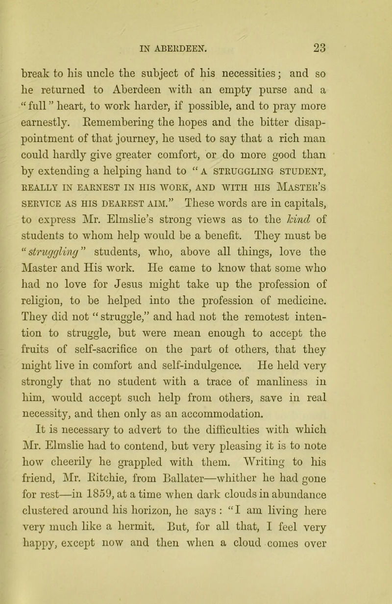 break to his uncle the subject of his necessities; and so he returned to Aberdeen with an empty purse and a “ full ” heart, to work harder, if possible, and to pray more earnestly. Eemembering the hopes and the bitter disap- pointment of that journey, he used to say that a rich man could hardly give greater comfort, or do more good than by extending a helping hand to “ A struggling student, REALLY IN EARNEST IN HIS WORK, AND WITH HIS MASTER’S service as his dearest aim.” These words are in capitals, to express Mr. Elmslie’s strong views as to the land of students to whom help would be a benefit. They must be “struggling” students, who, above all things, love the Master and His work. He came to know that some who had no love for Jesus might take up the profession of religion, to be helped into the profession of medicine. They did not “ struggle,” and had not the remotest inten- tion to struggle, but were mean enough to accept the fruits of self-sacrifice on the part of others, that they might live in comfort and self-indulgence. He held very strongly that no student with a trace of manliness in him, would accept such help from others, save in real necessity, and then only as an accommodation. It is necessary to advert to the difficulties with which Mr. Elmslie had to contend, but very pleasing it is to note how cheerily he grappled with them. Writing to his friend, Mr. Eitchie, from Ballater—whither he had gone for rest—in 1859, at a time when dark clouds in abundance clustered around his horizon, he says : “I am living here very much like a hermit. But, for all that, I feel very happy, except now and then when a cloud comes over