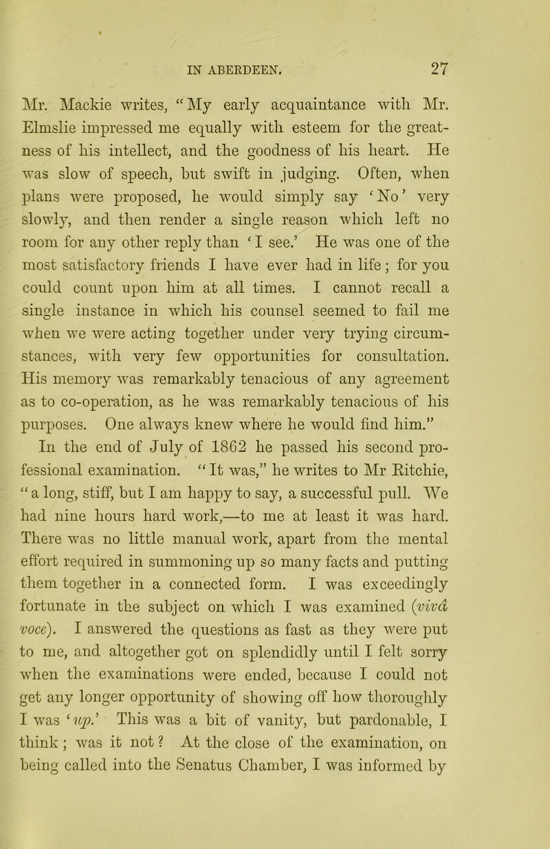 Mr. Mackie writes, “My early acquaintance with Mr. Elmslie impressed me equally with esteem for the great- ness of his intellect, and the goodness of his heart. He was slow of speech, hut swift in judging. Often, when plans were proposed, he would simply say c No ’ very slowly, and then render a single reason which left no room for any other reply than ‘ I see.’ He was one of the most satisfactory friends I have ever had in life; for you could count upon him at all times. I cannot recall a single instance in which his counsel seemed to fail me wThen we were acting together under very trying circum- stances, with very few opportunities for consultation. His memory wTas remarkably tenacious of any agreement as to co-operation, as he was remarkably tenacious of his purposes. One always knew where he would find him.” In the end of July of 1862 he passed his second pro- fessional examination. “It was,” he writes to Mr Ritchie, “ a long, stiff, but I am happy to say, a successful pull. We had nine hours hard work,—to me at least it was hard. There was no little manual work, apart from the mental effort required in summoning up so many facts and putting them together in a connected form. I was exceedingly fortunate in the subject on which I was examined (viva voce). I answered the questions as fast as they were put to me, and altogether got on splendidly until I felt sorry when the examinations were ended, because I could not get any longer opportunity of showing off how thoroughly I was This was a bit of vanity, but pardonable, I think ; was it not ? At the close of the examination, on being called into the Senatus Chamber, I was informed by