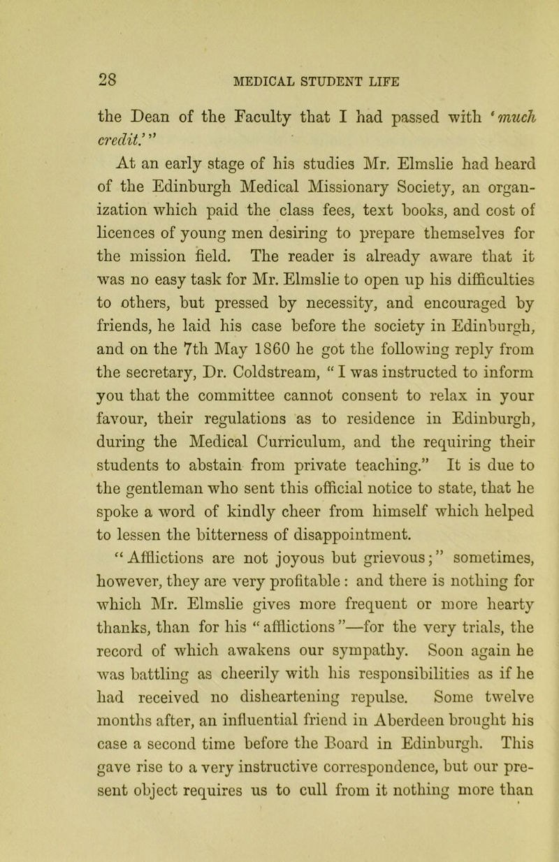 the Dean of the Faculty that I had passed with ‘ much credit! ” At an early stage of his studies Mr, Elmslie had heard of the Edinburgh Medical Missionary Society, an organ- ization which paid the class fees, text books, and cost of licences of young men desiring to prepare themselves for the mission field. The reader is already aware that it was no easy task for Mr. Elmslie to open up his difficulties to others, but pressed by necessity, and encouraged by friends, he laid his case before the society in Edinburgh, and on the 7tli May 1860 he got the following reply from the secretary, Dr. Coldstream, “ I was instructed to inform you that the committee cannot consent to relax in your favour, their regulations as to residence in Edinburgh, during the Medical Curriculum, and the requiring their students to abstain from private teaching.” It is due to the gentleman who sent this official notice to state, that he spoke a word of kindly cheer from himself which helped to lessen the bitterness of disappointment. “Afflictions are not joyous but grievous;” sometimes, however, they are very profitable : and there is nothing for which Mr. Elmslie gives more frequent or more hearty thanks, than for his “ afflictions ”—for the very trials, the record of which awakens our sympathy. Soon again he was battling as cheerily with his responsibilities as if he had received no disheartening repulse. Some twelve months after, an influential friend in Aberdeen brought his case a second time before the Board in Edinburgh. This gave rise to a very instructive correspondence, but our pre- sent object requires us to cull from it nothing more than