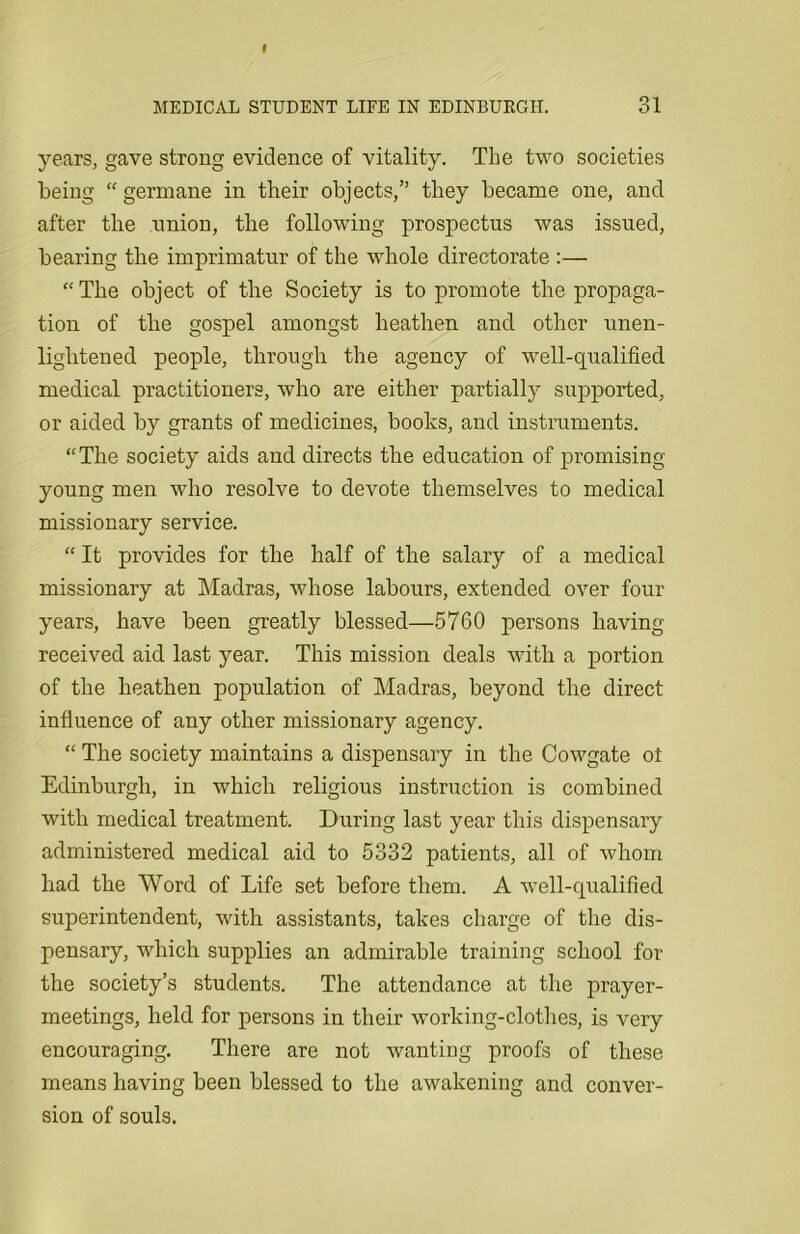 years, gave strong evidence of vitality. The two societies being “germane in their objects,” they became one, and after the union, the following prospectus was issued, bearing the imprimatur of the whole directorate :— “ The object of the Society is to promote the propaga- tion of the gospel amongst heathen and other unen- lightened people, through the agency of well-qualified medical practitioners, who are either partially supported, or aided by grants of medicines, books, and instruments. “The society aids and directs the education of promising- young men who resolve to devote themselves to medical missionary service. “ It provides for the half of the salary of a medical missionary at Madras, whose labours, extended over four years, have been greatly blessed—5760 persons having- received aid last year. This mission deals with a portion of the heathen population of Madras, beyond the direct influence of any other missionary agency. “ The society maintains a dispensary in the Cowgate ot Edinburgh, in which religious instruction is combined with medical treatment. During last year this dispensary administered medical aid to 5332 patients, all of whom had the Word of Life set before them. A well-qualified superintendent, with assistants, takes charge of the dis- pensary, which supplies an admirable training school for the society’s students. The attendance at the prayer- meetings, held for persons in their working-clothes, is very encouraging. There are not wanting proofs of these means having been blessed to the awakening and conver- sion of souls.