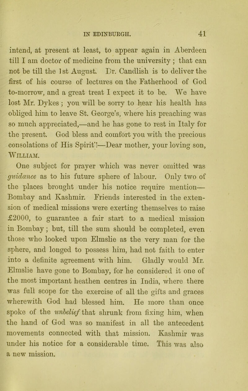 intend, at present at least, to appear again in Aberdeen till I am doctor of medicine from the university ; that can not be till the 1 st August. Dr. Candlish is to deliver the first of his course of lectures on the Fatherhood of God to-morrow, and a great treat I expect it to be. We have lost Mr. Dykes ; you will be sorry to hear his health has obliged him to leave St. George’s, where his preaching was so much appreciated,—and he has gone to rest in Italy for the present. God bless and comfort you with the precious consolations of His Spirit'!—Dear mother, your loving son, William. One subject for prayer which was never omitted was guidance as to his future sphere of labour. Only two of the places brought under his notice require mention— Bombay and Kashmir. Friends interested in the exten- sion of medical missions were exertinu themselves to raise o £2000, to guarantee a fair start to a medical mission in Bombay; but, till the sum should be completed, even those who looked upon Elmslie as the very man for the sphere, and longed to possess him, had not faith to enter into a definite agreement with him. Gladly would Mr. Elmslie have gone to Bombay, for he considered it one of the most important heathen centres in India, where there was full scope for the exercise of all the gifts and graces wherewith God had blessed him. He more than once spoke of the unbelief that shrunk from fixing him, when the hand of God was so manifest in all the antecedent movements connected with that mission. Kashmir was under his notice for a considerable time. This was also a new mission.