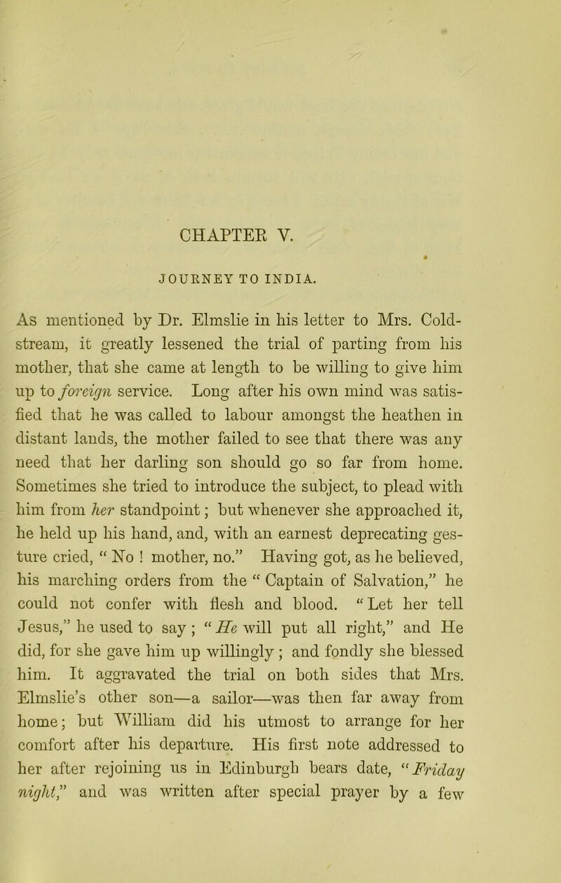 CHAPTER Y. JOURNEY TO INDIA. As mentioned by Dr. Elmslie in his letter to Mrs. Cold- stream, it greatly lessened the trial of parting from his mother, that she came at length to be willing to give him up to foreign service. Long after his own mind was satis- fied that he was called to labour amongst the heathen in distant lands, the mother failed to see that there was any need that her darling son should go so far from home. Sometimes she tried to introduce the subject, to plead with him from her standpoint; but whenever she approached it, he held up his hand, and, with an earnest deprecating ges- ture cried, “ Ho ! mother, no.” Having got, as he believed, his marching orders from the “ Captain of Salvation,” he could not confer with flesh and blood. “Let her tell Jesus,” he used to say; “ He will put all right,” and He did, for she gave him up willingly ; and fondly she blessed him. It aggravated the trial on both sides that Mrs. Elmslie’s other son—a sailor—was then far away from home; but William did his utmost to arrange for her comfort after his departure. His first note addressed to her after rejoining us in Edinburgh bears date, “Friday night,” and was written after special prayer by a few