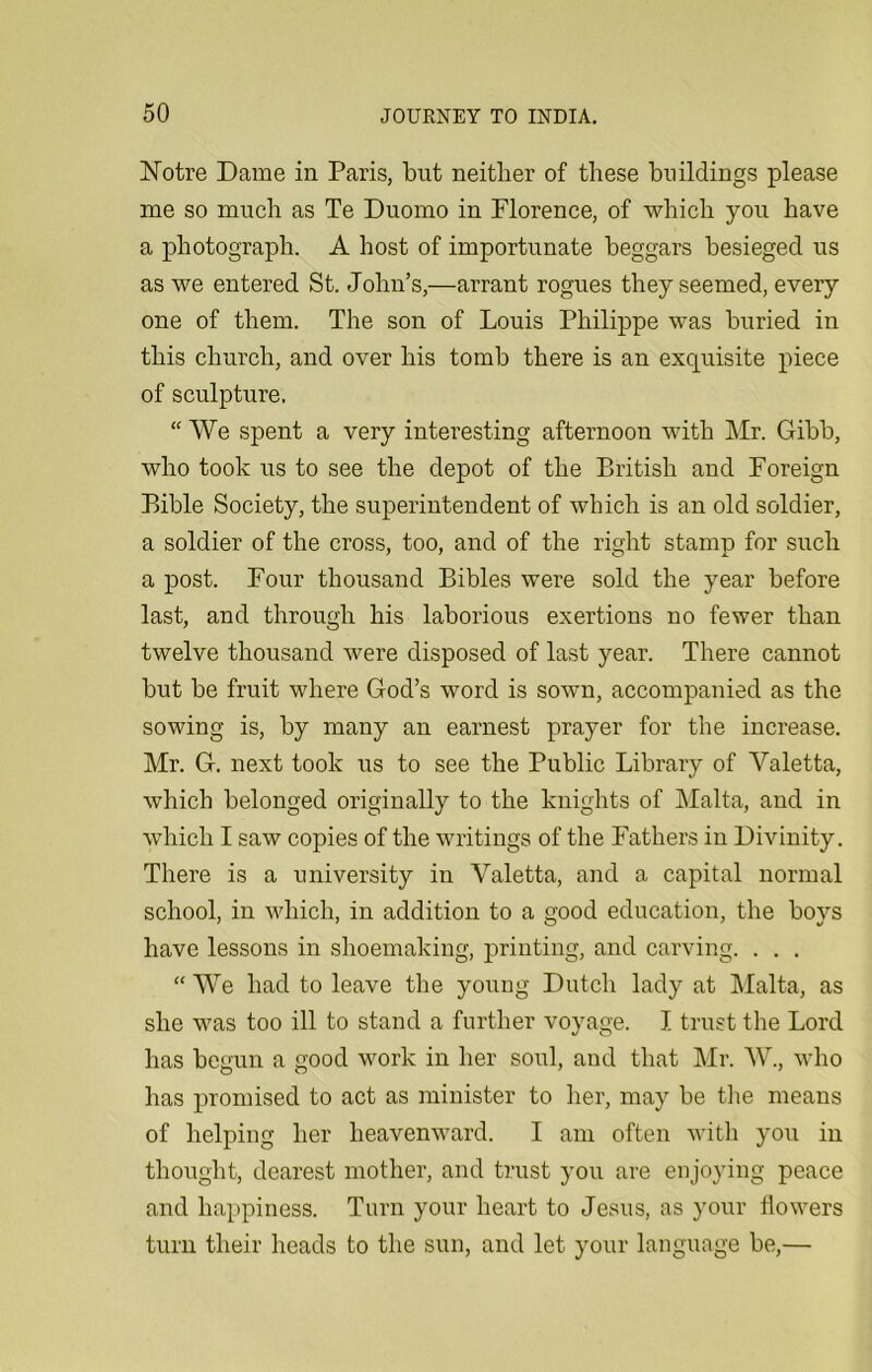 Notre Dame in Paris, but neither of these buildings please me so much as Te Duomo in Florence, of which you have a photograph. A host of importunate beggars besieged us as we entered St. John’s,—arrant rogues they seemed, every one of them. The son of Louis Philippe was buried in this church, and over his tomb there is an exquisite piece of sculpture. “ We spent a very interesting afternoon with Mr. Gibb, who took us to see the depot of the British and Foreign Bible Society, the superintendent of which is an old soldier, a soldier of the cross, too, and of the right stamp for such a post. Four thousand Bibles were sold the year before last, and through his laborious exertions no fewer than twelve thousand were disposed of last year. There cannot but be fruit where God’s word is sown, accompanied as the sowing is, by many an earnest prayer for the increase. Mr. G. next took us to see the Public Library of Yaletta, which belonged originally to the knights of Malta, and in which I saw copies of the writings of the Fathers in Divinity. There is a university in Yaletta, and a capital normal school, in which, in addition to a good education, the boys have lessons in shoemaking, printing, and carving. . . . “ We had to leave the young Dutch lady at Malta, as she was too ill to stand a further voyage. I trust the Lord has begun a good work in her soul, and that Mr. AY, who has promised to act as minister to her, may be the means of helping her heavenward. I am often with you in thought, dearest mother, and trust you are enjoying peace and happiness. Turn your heart to Jesus, as your flowers turn their heads to the sun, and let your language be,—