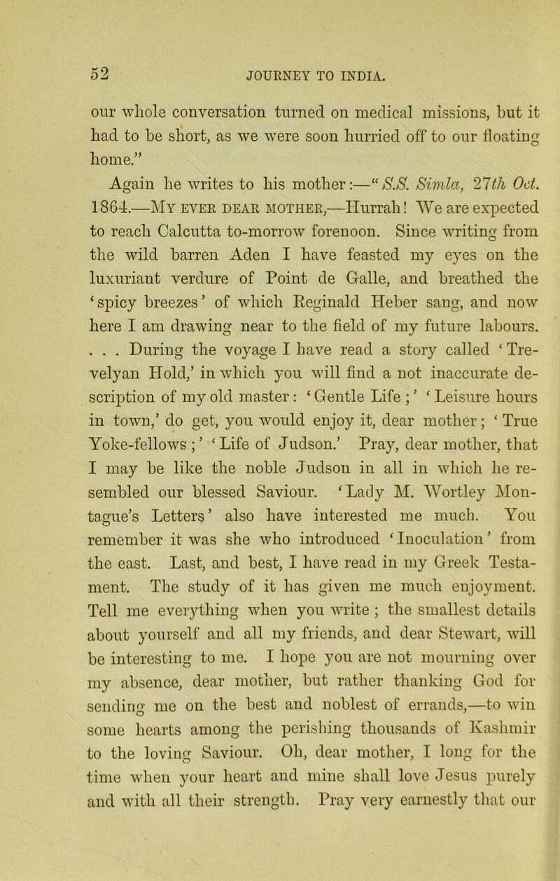 our whole conversation turned on medical missions, hut it had to he short, as we were soon hurried off to our floating home.” Again he writes to his mother:—“S.S. Simla, 27th Oct. 1864.—My ever dear mother,—Hurrah! We are expected to reach Calcutta to-morrow forenoon. Since writing from the wild barren Aden I have feasted my eyes on the luxuriant verdure of Point de Galle, and breathed the ‘ spicy breezes ’ of which Reginald Heber sang, and now here I am drawing near to the field of my future labours. . . . During the voyage I have read a story called ‘ Tre- velyan Hold,’ in which you will find a not inaccurate de- scription of my old master: ‘ Gentle Life ; ’ ‘ Leisure hours in town/ do get, you would enjoy it, dear mother; ‘ True Yoke-fellows ‘Life of Judson.’ Pray, dear mother, that I may be like the noble Judson in all in which he re- sembled our blessed Saviour. ‘Lady M. Wortley Mon- tague’s Letters’ also have interested me much. You remember it was she who introduced ‘ Inoculation ’ from the east. Last, and best, I have read in my Greek Testa- ment. The study of it has given me much enjoyment. Tell me everything when you write ; the smallest details about yourself and all my friends, and dear Stewart, will be interesting to me. I hope you are not mourning over my absence, dear mother, but rather thanking God for sending me on the best and noblest of errands,—to win some hearts among the perishing thousands of Kashmir to the loving Saviour. Oh, dear mother, I long for the time when your heart and mine shall love Jesus purely and with all their strength. Pray very earnestly that our