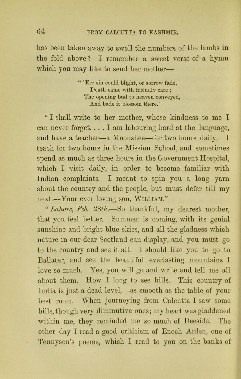 has been taken away to swell the numbers of the lambs in the fold above ? I remember a sweet verse of a hymn which you may like to send her mother— “ ‘ Ere sin could blight, or sorrow fade, Death came with friendly care ; The opening bud to heaven conveyed, And bade it blossom there.’ “ I shall write to her mother, whose kindness to me I can never forget. ... I am labouring hard at the language, and have a teacher—a Moonshee—for two hours daily. I teach for two hours in the Mission School, and sometimes spend as much as three hours in the Government Hospital, which I visit daily, in order to become familiar with Indian complaints. I meant to spin you a long yarn about the country and the people, but must defer till my next.—Your ever loving son, William.” “Lahore, Feb. 28th.—So thankful, my dearest mother, that you feel better. Summer is coming, with its genial sunshine and bright blue skies, and all the gladness which nature in our dear Scotland can display, and you must go to the country and see it all. I should like you to go to Ballater, and see the beautiful everlasting mountains I love so much. Yes, you will go and write and tell me all about them. How I long to see hills. This country of India is just a dead level,—as smooth as the table of your best room. When journeying from Calcutta I saw some hills, though very diminutive ones; my heart was gladdened within me, they reminded me so much of Deeside. The other day I read a good criticism of Enoch Arden, one of Tennyson’s poems, which I read to you on the banks of