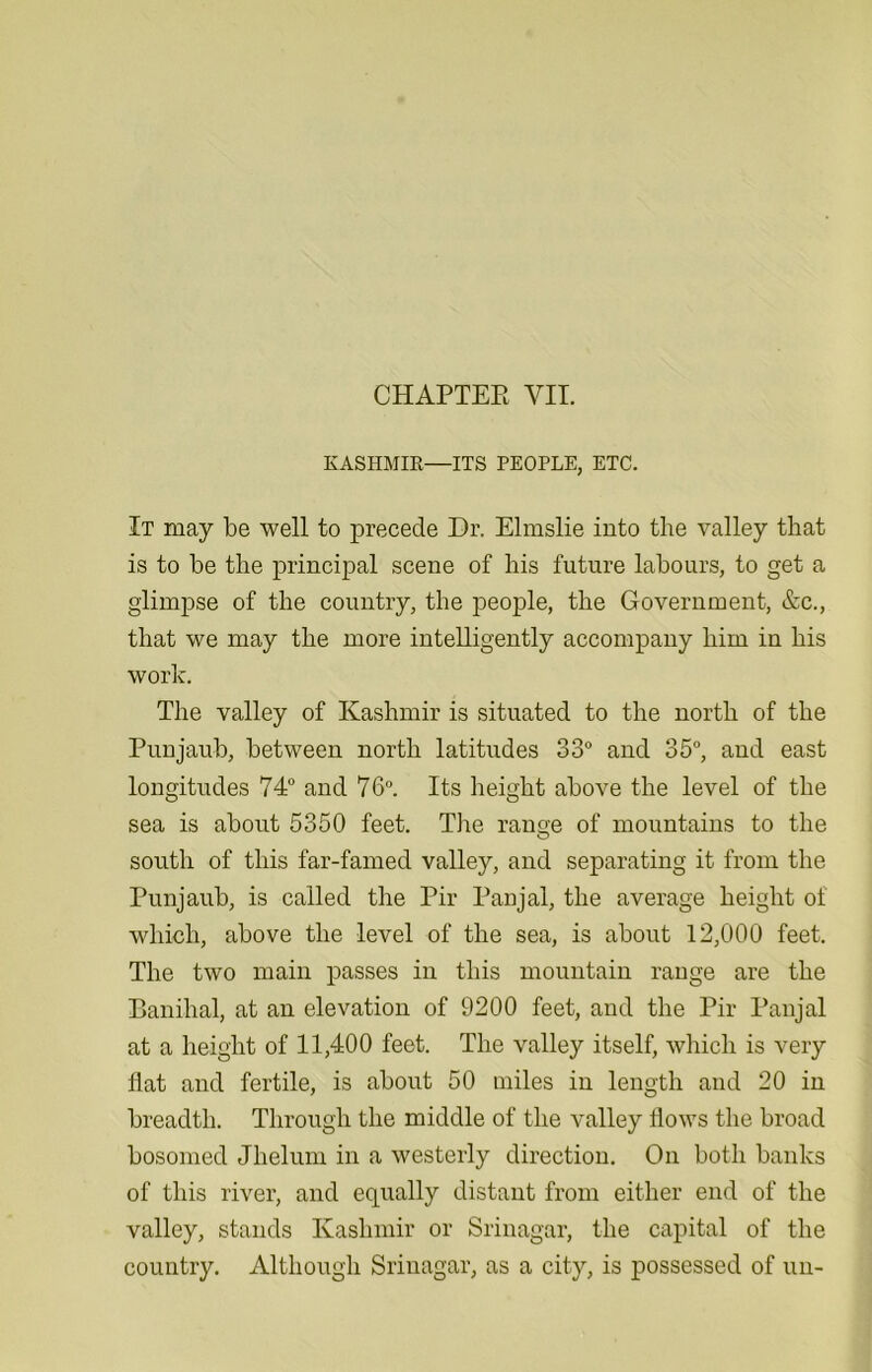 KASHMIR—ITS PEOPLE, ETC. It may be well to precede Dr. Elmslie into the valley that is to be the principal scene of his future labours, to get a glimpse of the country, the people, the Government, &c., that we may the more intelligently accompany him in his work. The valley of Kashmir is situated to the north of the Punjaub, between north latitudes 33° and 35°, and east longitudes 74° and 76°. Its height above the level of the sea is about 5350 feet. The range of mountains to the south of this far-famed valley, and separating it from the Punjaub, is called the Pir Panjal, the average height of which, above the level of the sea, is about 12,000 feet. The two main passes in this mountain range are the Banihal, at an elevation of 9200 feet, and the Pir Panjal at a height of 11,400 feet. The valley itself, which is very flat and fertile, is about 50 miles in length and 20 in breadth. Through the middle of the valley flows the broad bosomed Jhelum in a westerly direction. On both banks of this river, and equally distant from either end of the valley, stands Kashmir or Srinagar, the capital of the country. Although Srinagar, as a city, is possessed of un-