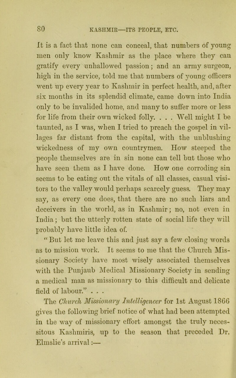 It is a fact that none can conceal, that numbers of young men only know Kashmir as the place where they can gratify every unhallowed passion; and an army surgeon, high in the service, told me that numbers of young officers Avent up every year to Kashmir in perfect health, and, after six months in its splendid climate, came down into India only to be invalided home, and many to suffer more or less for life from their oavu wicked folly. . . . Well might I be taunted, as I was, when I tried to preach the gospel in vil- lages far distant from the capital, with the unblushing wickedness of my own countrymen. Hoav steeped the people themselves are in sin none can tell but those who have seen them as I have done. How one corroding sin seems to be eating out the vitals of all classes, casual visi- tors to the Amlley would perhaps scarcely guess. They may say, as every one does, that there are no such liars and deceivers in the world, as in Kashmir; no, not even in India; but the utterly rotten state of social life they will probably have little idea of. “But let me leave this and just say a few closing words as to mission work. It seems to me that the Church Mis- sionary Society have most Avisely associated themselves Avith the Punjaub Medical Missionary Society in sending a medical man as missionary to this difficult and delicate field of labour.” . ,. . The Church Missionary Intelligencer for 1st August 1866 gives the folloAving brief notice of what had been attempted in the Avay of missionary effort amongst the truly neces- sitous Kashmiris, up to the season that preceded Dr. Elmslie’s arrival:—