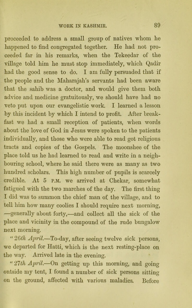 proceeded to address a small group of natives whom he happened to find congregated together. He had not pro- ceeded far in his remarks, when the Tekeedar of the village told him he must stop immediately, which Qadir had the good sense to do. I am fully persuaded that if the people and the Maharajah’s servants had been aware that the sahib was a doctor, and would give them both advice and medicine gratuitously, we should have had no veto put upon our evangelistic work. I learned a lesson by this incident by which I intend to profit. After break- fast we had a small reception of patients, when words about the love of God in Jesus were spoken to the patients individually, and those who were able to read got religious tracts and copies of the Gospels. The moonshee of the place told us he had learned to read and write in a neigh- bouring school, where he said there were as many as two hundred scholars. This high number of pupils is scarcely credible. At 5 p.m. we arrived at Chekar, somewhat fatigued with the two marches of the day. The first thing I did was to summon the chief man of the village, and to tell him how many coolies I should require next morning, —generally about forty,—and collect all the sick of the place and vicinity in the compound of the rude bungalow next morning. “ 26th April.—To-day, after seeing twelve sick persons, we departed for Hatti, which is the next resting-place on the way. Arrived late in the evening. “ 'lltli April.—On getting up this morning, and going outside my tent, I found a number of sick persons sitting on the ground, affected with various maladies. Before