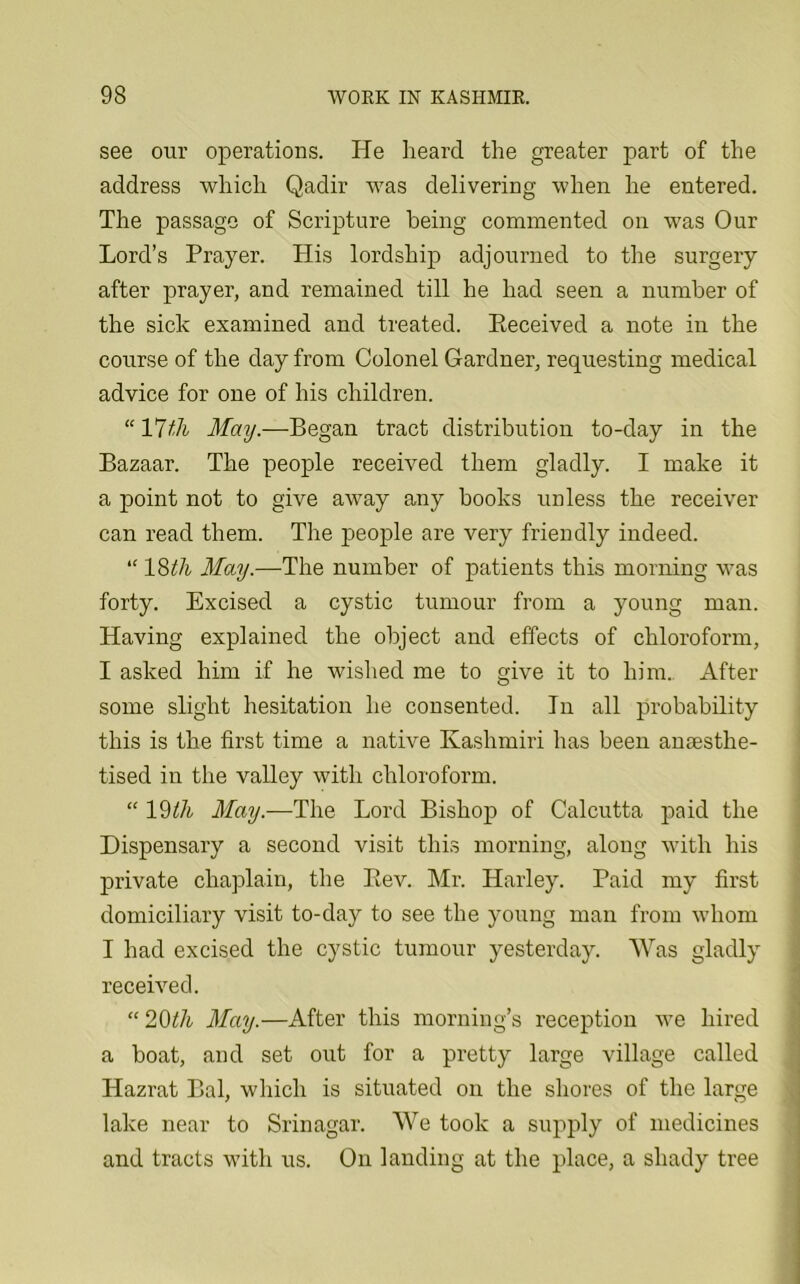 see our operations. He heard the greater part of the address which Qadir was delivering when he entered. The passage of Scripture being commented on was Our Lord’s Prayer. His lordship adjourned to the surgery after prayer, and remained till he had seen a number of the sick examined and treated. Pteceived a note in the course of the day from Colonel Gardner, requesting medical advice for one of his children. “ 17 th May.—Began tract distribution to-day in the Bazaar. The people received them gladly. I make it a point not to give away any hooks unless the receiver can read them. The people are very friendly indeed. “ 18th May.—The number of patients this morning was forty. Excised a cystic tumour from a young man. Having explained the object and effects of chloroform, I asked him if he wished me to give it to him. After some slight hesitation he consented. In all probability this is the first time a native Kashmiri has been anaesthe- tised in the valley with chloroform. “ IWi May.—The Lord Bishop of Calcutta paid the Dispensary a second visit this morning, along with his private chaplain, the Bev. Mr. Harley. Paid my first domiciliary visit to-day to see the young man from whom I had excised the cystic tumour yesterday. Was gladly received. “20th May.—After this morning’s reception we hired a boat, and set out for a pretty large village called Hazrat Bal, which is situated on the shores of the large lake near to Srinagar. We took a supply of medicines and tracts with us. On landing at the place, a shady tree