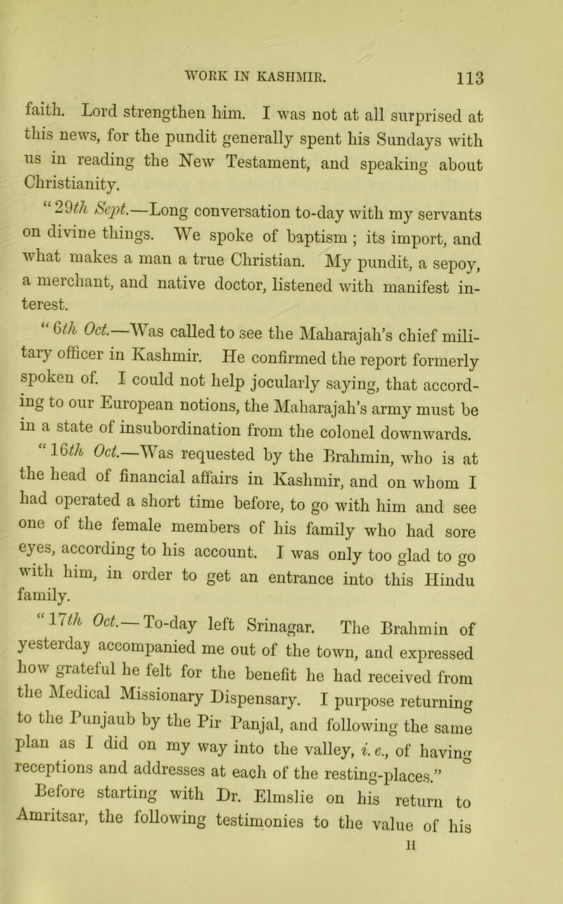 faith. Lord strengthen him. I was not at all surprised at this news, for the pundit generally spent his Sundays with us in reading the New Testament, and speaking about Christianity. 9th Sept. Long conversation to-day with my servants on divine things. We spoke of baptism ; its import, and what makes a man a true Christian. My pundit, a sepoy, a mei chant, and native doctor, listened with manifest in- terest. Qth Oct. Was called to see the Maharajah’s chief mili- tary officer in Kashmir. He confirmed the report formerly spoken of. I could not help jocularly saying, that accord- ing to our European notions, the Maharajah’s army must be m a state of insubordination from the colonel downwards. lbth Oct. Was requested by the Erahmin, who is at the head of financial affairs in Kashmir, and on whom I had operated a short time before, to go with him and see one of the female members of his family who had sore eyes, according to his account. I was only too glad to go with him, in order to get an entrance into this Hindu family. “17th °ct- To-day left Srinagar. The Brahmin of yesterday accompanied me out of the town, and expressed how grateful he felt for the benefit he had received from the Medical Missionary Dispensary. I purpose returning to the Punjaub by the Pir Panjal, and following the same pjlan as I did on my way into the valley, i. e., of having receptions and addresses at each of the resting-places.” Before starting with Dr. Elmslie on his return to Amritsar, the following testimonies to the value of his H
